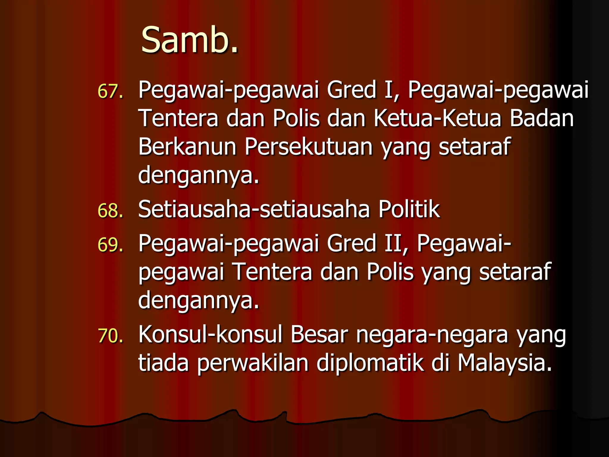 Samb.Pegawai-pegawai Gred I, Pegawai-pegawai Tentera dan Polis dan Ketua-Ketua Badan Berkanun Persekutuan yang setaraf dengannya.Setiausaha-setiausaha PolitikPegawai-pegawai Gred II, Pegawai-pegawai Tentera dan Polis yang setaraf dengannya.Konsul-konsul Besar negara-negara yang tiada perwakilan diplomatik di Malaysia.