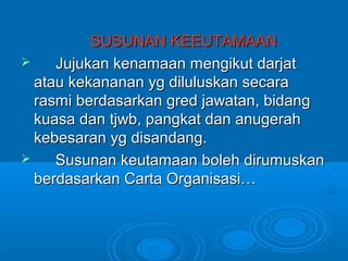 SUSUNAN KEEUTAMAAN
    Jujukan kenamaan mengikut darjat
  atau kekananan yg diluluskan secara
  rasmi berdasarkan gred jawatan, bidang
  kuasa dan tjwb, pangkat dan anugerah
  kebesaran yg disandang.
    Susunan keutamaan boleh dirumuskan
  berdasarkan Carta Organisasi…
 