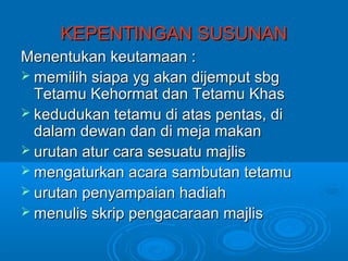KEPENTINGAN SUSUNAN
Menentukan keutamaan :
 memilih siapa yg akan dijemput sbg
  Tetamu Kehormat dan Tetamu Khas
 kedudukan tetamu di atas pentas, di
  dalam dewan dan di meja makan
 urutan atur cara sesuatu majlis
 mengaturkan acara sambutan tetamu
 urutan penyampaian hadiah
 menulis skrip pengacaraan majlis
 