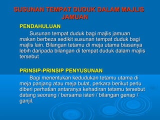 SUSUNAN TEMPAT DUDUK DALAM MAJLIS
            JAMUAN
 PENDAHULUAN
      Susunan tempat duduk bagi majlis jamuan
 makan berbeza sedikit susunan tempat duduk bagi
 majlis lain. Bilangan tetamu di meja utama biasanya
 lebih daripada bilangan di tempat duduk dalam majlis
 tersebut

 PRINSIP-PRINSIP PENYUSUNAN
     Bagi menentukan kedudukan tetamu utama di
 meja panjang atau meja bulat, perkara berikut perlu
 diberi perhatian antaranya kehadiran tetamu tersebut
 datang seorang / bersama isteri / bilangan genap /
 ganjil.
 