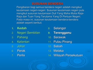 SUSUNAN BENDERA
     Pengibaran bagi semua bendera negeri adalah mengikut
     keutamaan negeri-negeri. Susunan keutamaan negeri pula
     mengikut susunan keutamaan Duli Yang Maha Mulia Raja-
     Raja dan Tuan Yang Terutama Yang Di Pertuan Negeri.
     Pada masa ini, susunan keutamaan bendera-bendera
     adalah seperti berikut;

1.   Kedah                    8.    Selangor
2.   Negeri Sembilan          9.    Terengganu
3.   Pahang                   10.   Sarawak
4.   Kelantan                 11.   Pulau Pinang
5.   Johor                    12.   Sabah
6.   Perak                    13.   Melaka
7.   Perlis                   14.   Wilayah Persekutuan
 