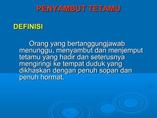 PENYAMBUT TETAMU

DEFINISI

     Orang yang bertanggungjawab
 menunggu, menyambut dan menjemput
 tetamu yang hadir dan seterusnya
 mengiringi ke tempat duduk yang
 dikhaskan dengan penuh sopan dan
 penuh hormat.
 