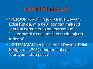 DEFINISI MAJLIS
 “PERJUMPAAN” (rujuk Kamus Dewan,
  Edisi Ketiga, m.s 843) dengan maksud
  “perihal berkumpul atau berhimpun”
  “…..beramai-ramai untuk sesuatu tujuan
  tertentu”
 “KERAMAIAN” (rujuk Kamus Dewan, Edisi
  Ketiga, m.s 843) dengan maksud
  “perayaan atau pesta”
 