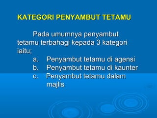 KATEGORI PENYAMBUT TETAMU

       Pada umumnya penyambut
tetamu terbahagi kepada 3 kategori
iaitu;
       a. Penyambut tetamu di agensi
       b. Penyambut tetamu di kaunter
       c. Penyambut tetamu dalam
          majlis
 