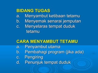 BIDANG TUGAS
a. Menyambut ketibaan tetamu
b. Menyemak senarai jemputan
c. Menyelaras tempat duduk
    tetamu

CARA MENYAMBUT TETAMU
a. Penyambut utama
b. Pembahagi program (jika ada)
c. Pengiring
d. Penunjuk tempat duduk
 