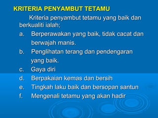 KRITERIA PENYAMBUT TETAMU
    Kriteria penyambut tetamu yang baik dan
 berkualiti ialah;
 a. Berperawakan yang baik, tidak cacat dan
     berwajah manis.
 b. Penglihatan terang dan pendengaran
     yang baik.
 c. Gaya diri
 d. Berpakaian kemas dan bersih
 e. Tingkah laku baik dan bersopan santun
 f. Mengenali tetamu yang akan hadir
 