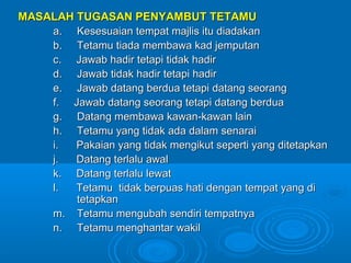 MASALAH TUGASAN PENYAMBUT TETAMU
    a. Kesesuaian tempat majlis itu diadakan
    b. Tetamu tiada membawa kad jemputan
    c. Jawab hadir tetapi tidak hadir
    d. Jawab tidak hadir tetapi hadir
    e. Jawab datang berdua tetapi datang seorang
    f. Jawab datang seorang tetapi datang berdua
    g. Datang membawa kawan-kawan lain
    h. Tetamu yang tidak ada dalam senarai
    i.  Pakaian yang tidak mengikut seperti yang ditetapkan
    j.  Datang terlalu awal
    k. Datang terlalu lewat
    l.  Tetamu tidak berpuas hati dengan tempat yang di
        tetapkan
    m. Tetamu mengubah sendiri tempatnya
    n. Tetamu menghantar wakil
 
