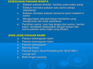 KESESUAIAN PAKAIAN WANITA
     a. Elakkan pakaian berkilat / berkilau pada waktu siang.
     b. Elakkan memakai pakaian satu warna sahaja
          (sepasang)
     c. Elakkan memakai pakaian berwarna warni melebihi 4
          warna
     d. Menggunakan alat-alat hiasan tambahan yang
          bersesuaian dan tidak keterlaluan.
     e. Pemilihan warna / saiz beg tangan dan warna / bentuk
         kasut hendaklah disesuaikan dengan fesyen dan
         warna pakaian serta majlis yang dihadiri.

JENIS-JENIS PAKAIAN RASMI
       a. Pakaian kebangsaan rasmi
       b. Pakaian kebangsaan hitam
       c. Pakaian kebangsaan
       d. Morning Dress
       e. Pakaian kerja ( Surat Perkeliling Ikh. Bil.6/1985 )
       f. Lounge suit
       g. Batik lengan panjang
 