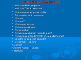 ATUR CARA SAMBUTAN
* Ketibaan dif-dif jemputan
* Ketibaan Tetamu Kehormat
* Ucapan aluan pengerusi majlis
* Bacaan doa (ikut kesesuian)
* Ucapan 1
*. Ucapan 2
* Ucapan perasmian
* Upacara perasmian
* Persembahan
* Penyampaian hadiah (kepada murid)
* Penyampaian Cenderamata (Tetamu Kehormat)
* Lawatan ke pameran (jika ada)
* Bergambar (jika perlu)
*. Jamuan
*. Sidang Akhbar (jika ada)
* Bersurai
 