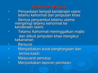 PENUTUP MAJLIS
•     Penyediaan tempat kenderaan rasmi
      tetamu kehormat dan jemputan khas.
•     Semua penyambut tetamu utama
    mengiringi tetamu kehormat ke
    kenderaan rasmi.
•     Tetamu Kehormat meninggalkan majlis
       dan diikuti jemputan khas mengikut
    kekananan.
•     Bersurai
•     Menyediakan surat penghargaan dan
       terima kasih.
•     Mesyuarat penutup.
•     Menyediakan laporan penilaian.
 