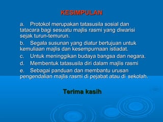 KESIMPULAN
a. Protokol merupakan tatasusila sosial dan
tatacara bagi sesuatu majlis rasmi yang diwarisi
sejak turun-temurun.
b. Segala susunan yang diatur bertujuan untuk
kemuliaan majlis dan kesempurnaan istiadat.
c. Untuk meninggikan budaya bangsa dan negara.
d. Membentuk tatasusila diri dalam majlis rasmi
e. Sebagai panduan dan membantu urusan
pengendalian majlis rasmi di pejabat atau di sekolah.

                 Terima kasih
 