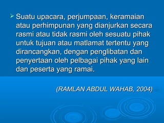  Suatu upacara, perjumpaan, keramaian
 atau perhimpunan yang dianjurkan secara
 rasmi atau tidak rasmi oleh sesuatu pihak
 untuk tujuan atau matlamat tertentu yang
 dirancangkan, dengan penglibatan dan
 penyertaan oleh pelbagai pihak yang lain
 dan peserta yang ramai.

             (RAMLAN ABDUL WAHAB, 2004)
 