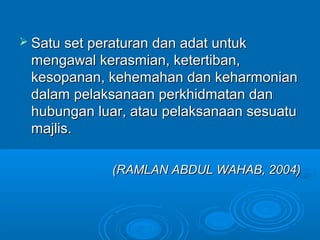  Satu set peraturan dan adat untuk
 mengawal kerasmian, ketertiban,
 kesopanan, kehemahan dan keharmonian
 dalam pelaksanaan perkhidmatan dan
 hubungan luar, atau pelaksanaan sesuatu
 majlis.

              (RAMLAN ABDUL WAHAB, 2004)
 