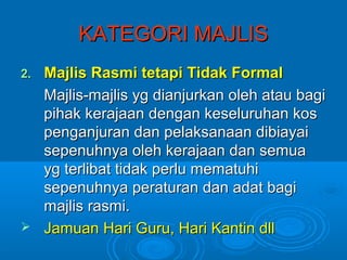 KATEGORI MAJLIS
2.Majlis Rasmi tetapi Tidak Formal
  Majlis-majlis yg dianjurkan oleh atau bagi
  pihak kerajaan dengan keseluruhan kos
  penganjuran dan pelaksanaan dibiayai
  sepenuhnya oleh kerajaan dan semua
  yg terlibat tidak perlu mematuhi
  sepenuhnya peraturan dan adat bagi
  majlis rasmi.
 Jamuan Hari Guru, Hari Kantin dll
 