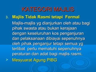 KATEGORI MAJLIS
3.Majlis Tidak Rasmi tetapi Formal
  Majlis-majlis yg dianjurkan oleh atau bagi
  pihak swasta atau bukan kerajaan
  dengan keseluruhan kos penganjuran
  dan pelaksanaan dibiayai sepenuhnya
  oleh pihak penganjur tetapi semua yg
  terlibat perlu mematuhi sepenuhnya
  peraturan dan adat bagi majlis rasmi.
 Mesyuarat Agung PIBG
 