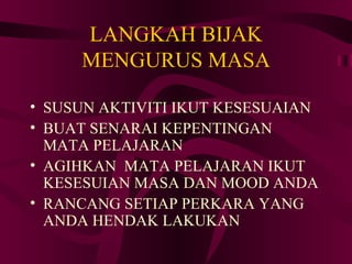LANGKAH BIJAK
     MENGURUS MASA

• SUSUN AKTIVITI IKUT KESESUAIAN
• BUAT SENARAI KEPENTINGAN
  MATA PELAJARAN
• AGIHKAN MATA PELAJARAN IKUT
  KESESUIAN MASA DAN MOOD ANDA
• RANCANG SETIAP PERKARA YANG
  ANDA HENDAK LAKUKAN
 