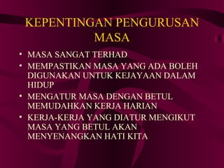KEPENTINGAN PENGURUSAN
          MASA
• MASA SANGAT TERHAD
• MEMPASTIKAN MASA YANG ADA BOLEH
  DIGUNAKAN UNTUK KEJAYAAN DALAM
  HIDUP
• MENGATUR MASA DENGAN BETUL
  MEMUDAHKAN KERJA HARIAN
• KERJA-KERJA YANG DIATUR MENGIKUT
  MASA YANG BETUL AKAN
  MENYENANGKAN HATI KITA
 