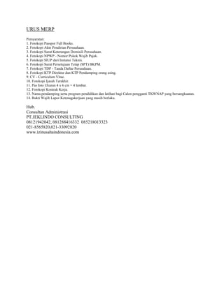 URUS MERP
Persyaratan:
1. Fotokopi Passpor Full Books.
2. Fotokopi Akte Pendirian Perusahaan.
3. Fotokopi Surat Keterangan Domisili Perusahaan.
4. Fotokopi NPWP - Nomor Pokok Wajib Pajak.
5. Fotokopi SIUP dari Instansi Teknis.
6. Fotokopi Surat Persetujuan Tetap (SPT) BKPM.
7. Fotokopi TDP - Tanda Daftar Perusahaan.
8. Fotokopi KTP Direktur dan KTP Pendamping orang asing.
9. CV - Curriculum Vitae.
10. Fotokopi Ijasah Terakhir.
11. Pas foto Ukuran 4 x 6 cm = 4 lembar.
12. Fotokopi Kontrak Kerja.
13. Nama pendamping serta program pendidikan dan latihan bagi Calon pengganti TKWNAP yang bersangkuatan.
14. Bukti Wajib Lapor Ketenagakerjaan yang masih berlaku.
Hub.
Consultan Administrasi
PT.JEKLINDO CONSULTING
08121942042, 081288416332 085218013323
021-8565820,021-33092820
www.izinusahaindonesia.com
 
