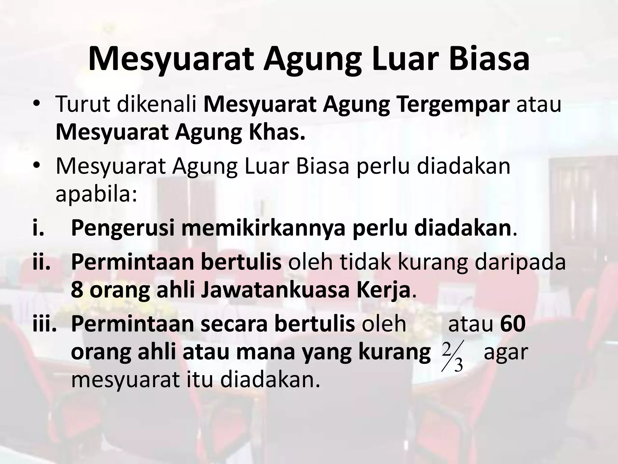 Mesyuarat Agung Luar Biasa
• Turut dikenali Mesyuarat Agung Tergempar atau
    Mesyuarat Agung Khas.
• Mesyuarat Agung Luar Biasa perlu diadakan
    apabila:
i. Pengerusi memikirkannya perlu diadakan.
ii. Permintaan bertulis oleh tidak kurang daripada
     8 orang ahli Jawatankuasa Kerja.
iii. Permintaan secara bertulis oleh   atau 60
     orang ahli atau mana yang kurang 2 3 agar
     mesyuarat itu diadakan.
 