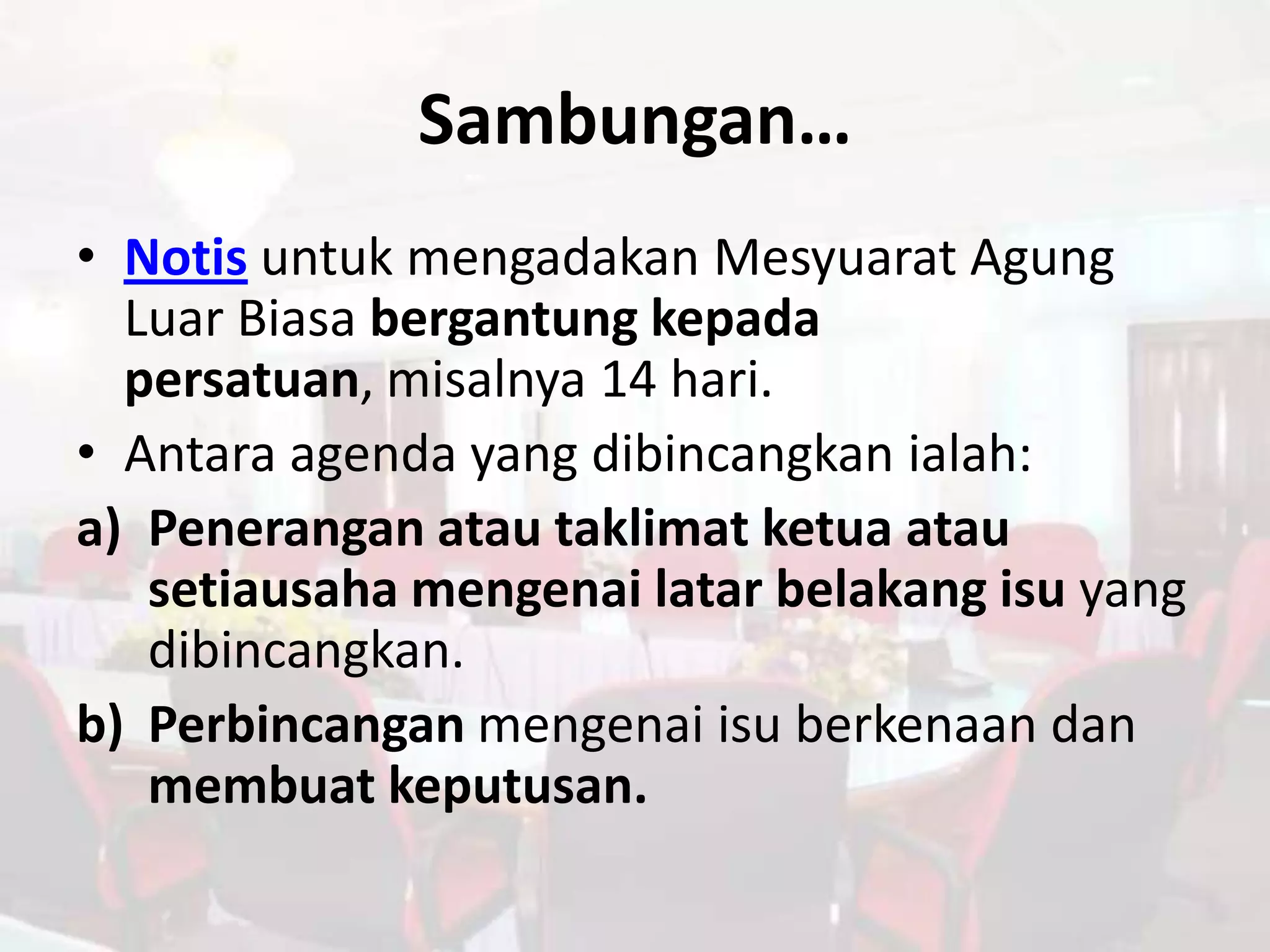 Sambungan…
• Notis untuk mengadakan Mesyuarat Agung
  Luar Biasa bergantung kepada
  persatuan, misalnya 14 hari.
• Antara agenda yang dibincangkan ialah:
a) Penerangan atau taklimat ketua atau
   setiausaha mengenai latar belakang isu yang
   dibincangkan.
b) Perbincangan mengenai isu berkenaan dan
   membuat keputusan.
 