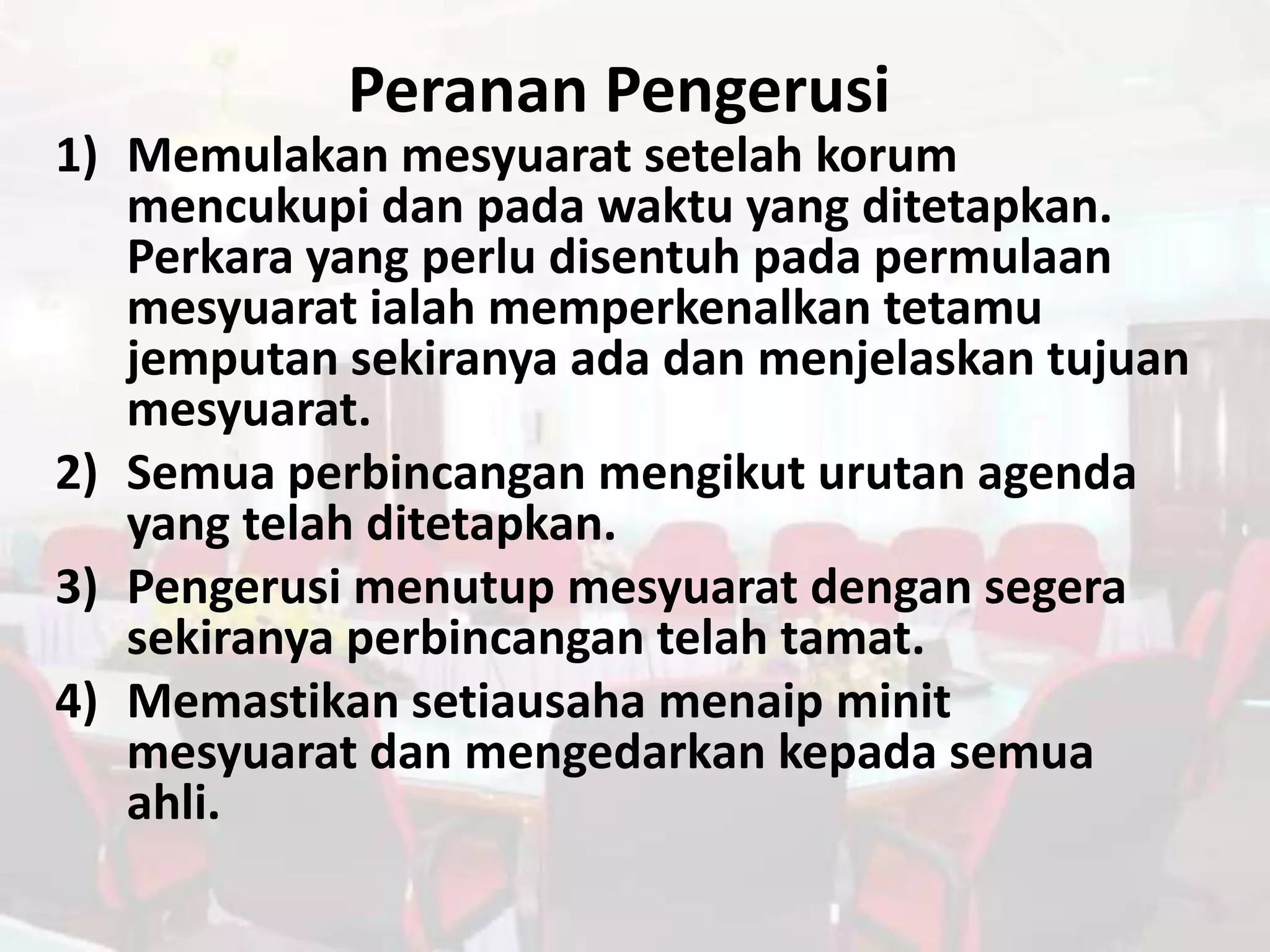 Peranan Pengerusi
1) Memulakan mesyuarat setelah korum
   mencukupi dan pada waktu yang ditetapkan.
   Perkara yang perlu disentuh pada permulaan
   mesyuarat ialah memperkenalkan tetamu
   jemputan sekiranya ada dan menjelaskan tujuan
   mesyuarat.
2) Semua perbincangan mengikut urutan agenda
   yang telah ditetapkan.
3) Pengerusi menutup mesyuarat dengan segera
   sekiranya perbincangan telah tamat.
4) Memastikan setiausaha menaip minit
   mesyuarat dan mengedarkan kepada semua
   ahli.
 