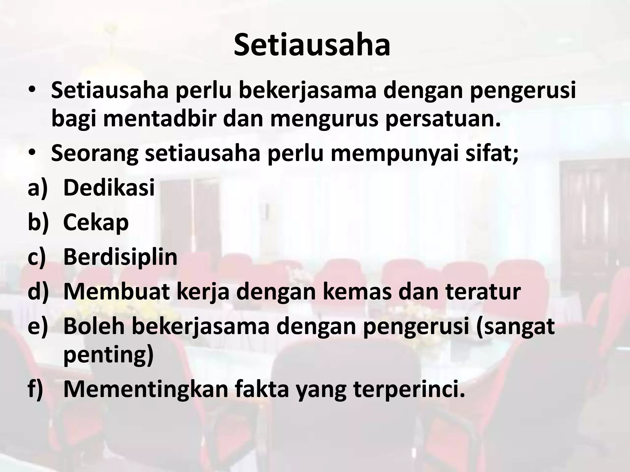 Setiausaha
• Setiausaha perlu bekerjasama dengan pengerusi
  bagi mentadbir dan mengurus persatuan.
• Seorang setiausaha perlu mempunyai sifat;
a) Dedikasi
b) Cekap
c) Berdisiplin
d) Membuat kerja dengan kemas dan teratur
e) Boleh bekerjasama dengan pengerusi (sangat
   penting)
f) Mementingkan fakta yang terperinci.
 