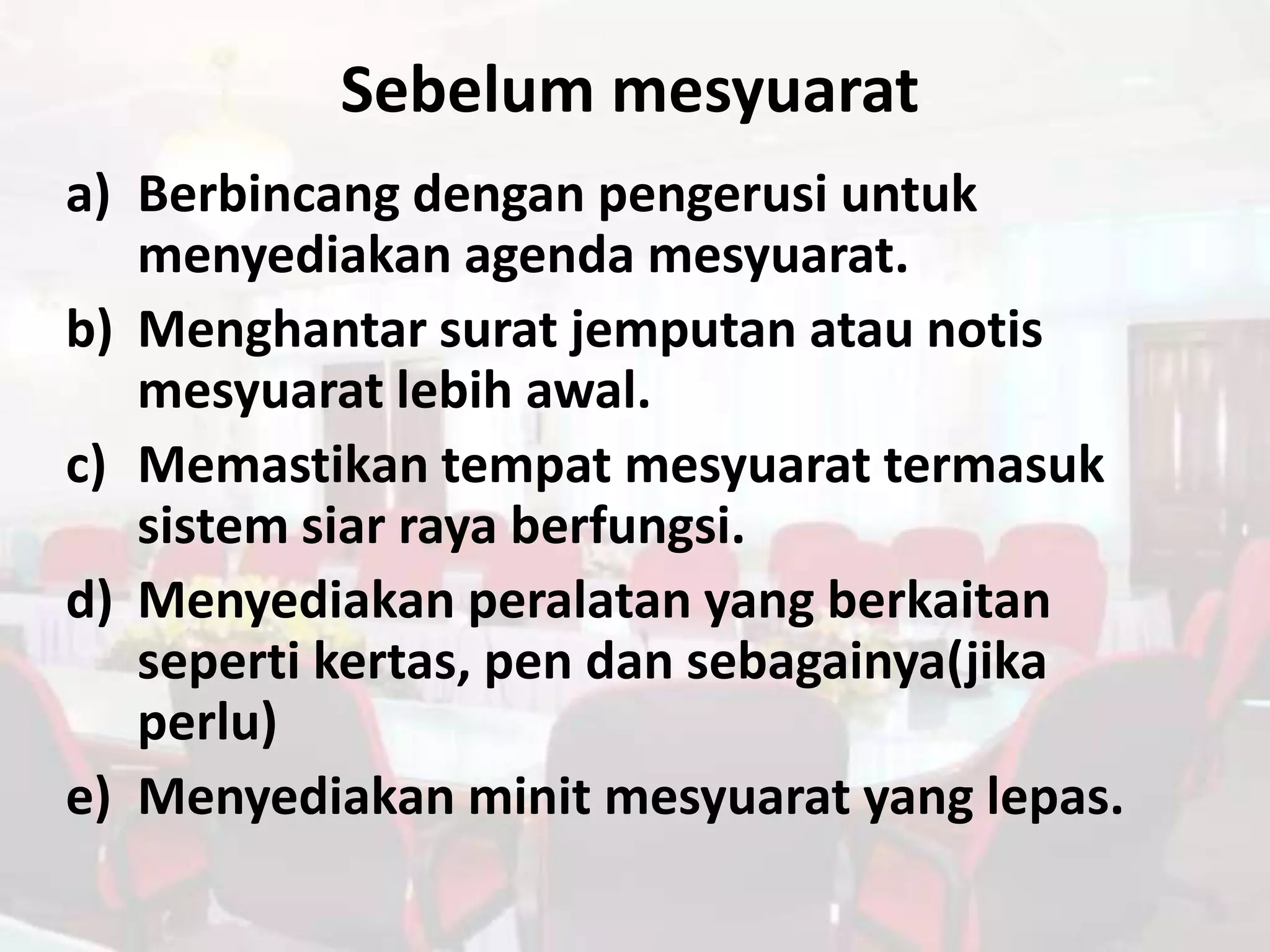 Sebelum mesyuarat
a) Berbincang dengan pengerusi untuk
   menyediakan agenda mesyuarat.
b) Menghantar surat jemputan atau notis
   mesyuarat lebih awal.
c) Memastikan tempat mesyuarat termasuk
   sistem siar raya berfungsi.
d) Menyediakan peralatan yang berkaitan
   seperti kertas, pen dan sebagainya(jika
   perlu)
e) Menyediakan minit mesyuarat yang lepas.
 