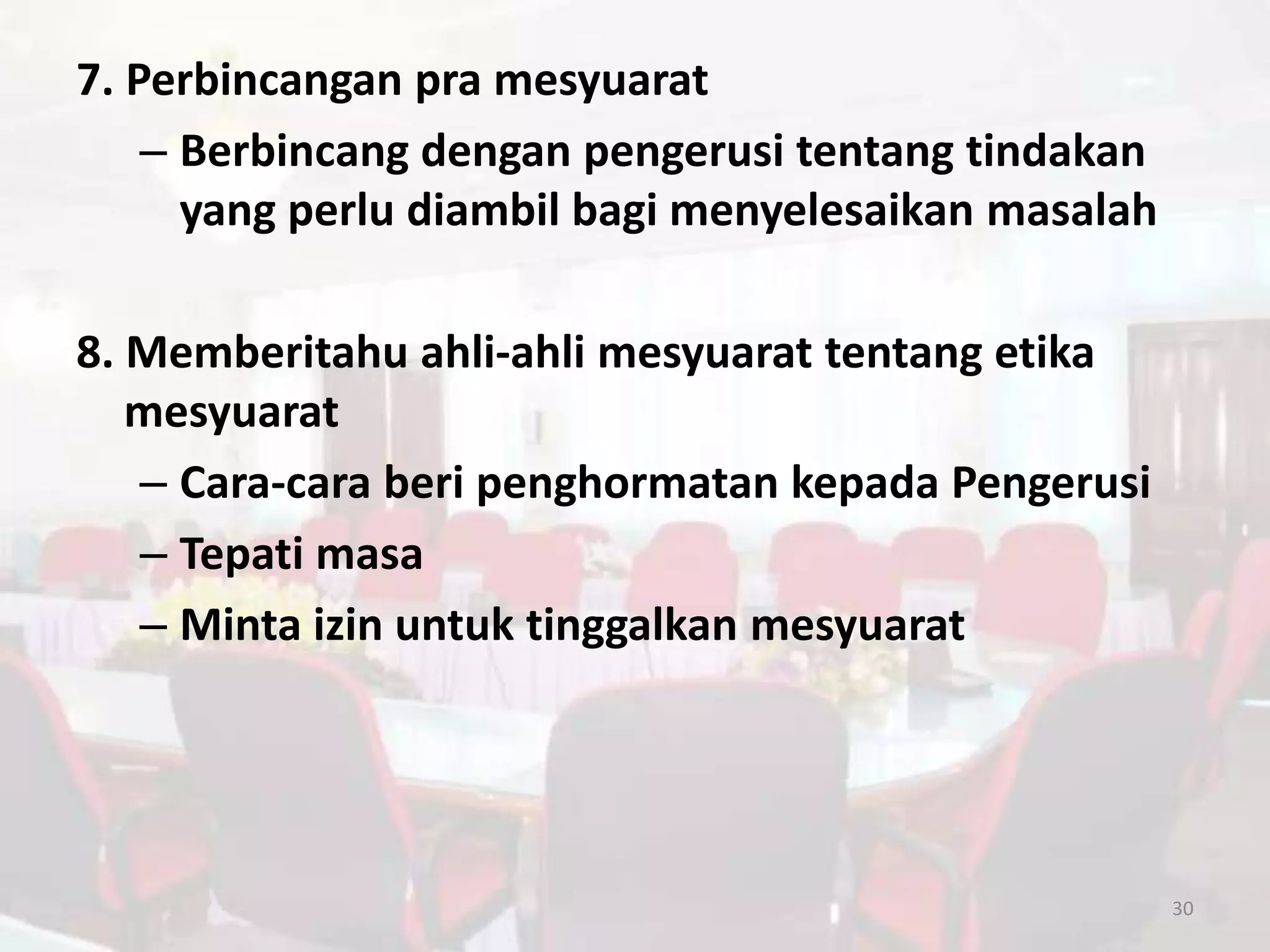7. Perbincangan pra mesyuarat
    – Berbincang dengan pengerusi tentang tindakan
      yang perlu diambil bagi menyelesaikan masalah

8. Memberitahu ahli-ahli mesyuarat tentang etika
   mesyuarat
   – Cara-cara beri penghormatan kepada Pengerusi
   – Tepati masa
   – Minta izin untuk tinggalkan mesyuarat




                                                      30
 