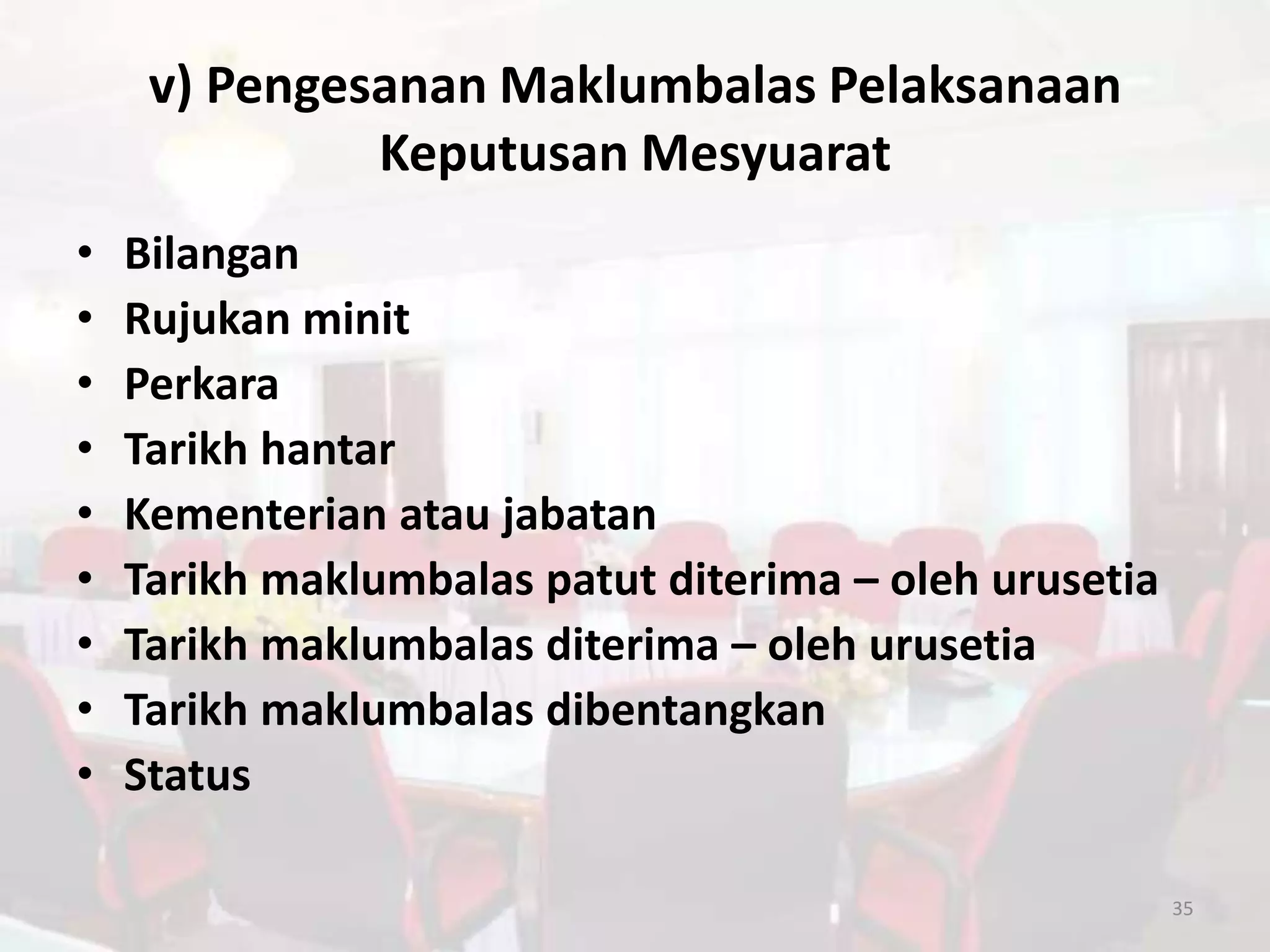 v) Pengesanan Maklumbalas Pelaksanaan
              Keputusan Mesyuarat
•   Bilangan
•   Rujukan minit
•   Perkara
•   Tarikh hantar
•   Kementerian atau jabatan
•   Tarikh maklumbalas patut diterima – oleh urusetia
•   Tarikh maklumbalas diterima – oleh urusetia
•   Tarikh maklumbalas dibentangkan
•   Status

                                                        35
 