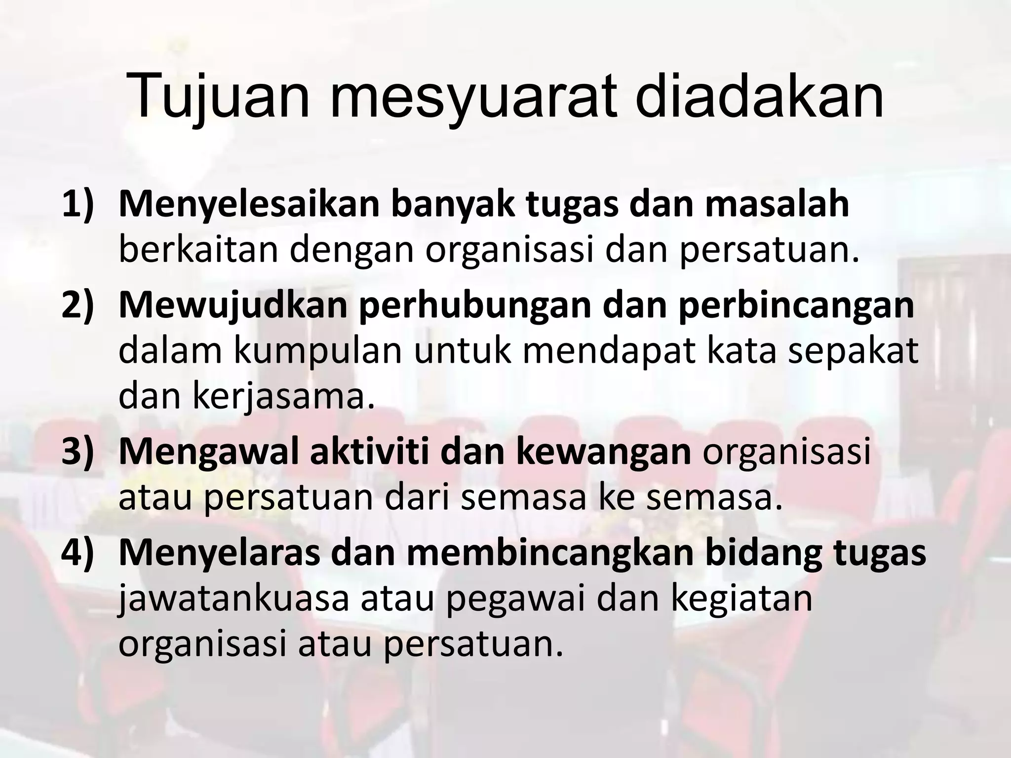 Tujuan mesyuarat diadakan
1) Menyelesaikan banyak tugas dan masalah
   berkaitan dengan organisasi dan persatuan.
2) Mewujudkan perhubungan dan perbincangan
   dalam kumpulan untuk mendapat kata sepakat
   dan kerjasama.
3) Mengawal aktiviti dan kewangan organisasi
   atau persatuan dari semasa ke semasa.
4) Menyelaras dan membincangkan bidang tugas
   jawatankuasa atau pegawai dan kegiatan
   organisasi atau persatuan.
 
