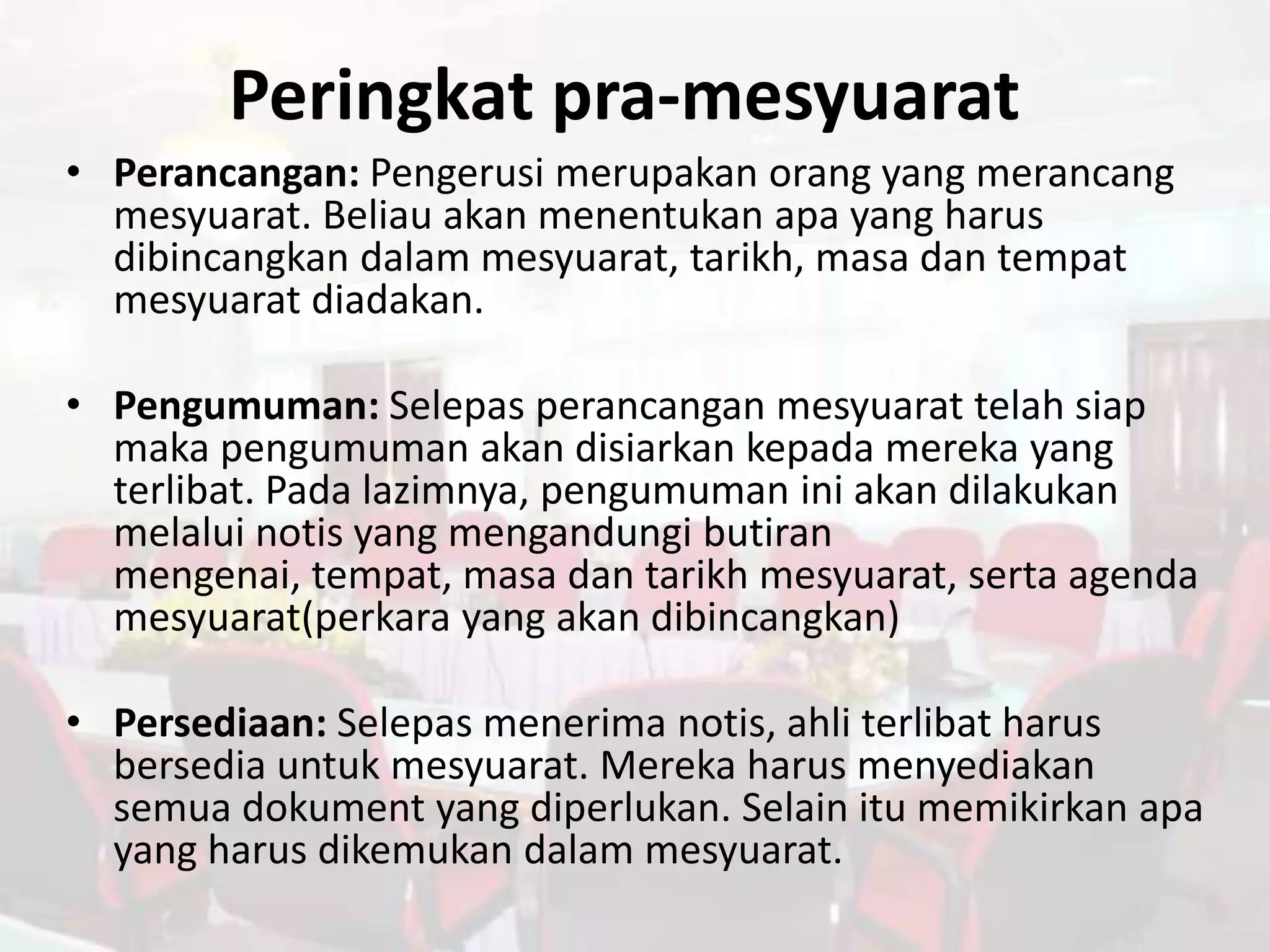 Peringkat pra-mesyuarat
• Perancangan: Pengerusi merupakan orang yang merancang
  mesyuarat. Beliau akan menentukan apa yang harus
  dibincangkan dalam mesyuarat, tarikh, masa dan tempat
  mesyuarat diadakan.

• Pengumuman: Selepas perancangan mesyuarat telah siap
  maka pengumuman akan disiarkan kepada mereka yang
  terlibat. Pada lazimnya, pengumuman ini akan dilakukan
  melalui notis yang mengandungi butiran
  mengenai, tempat, masa dan tarikh mesyuarat, serta agenda
  mesyuarat(perkara yang akan dibincangkan)

• Persediaan: Selepas menerima notis, ahli terlibat harus
  bersedia untuk mesyuarat. Mereka harus menyediakan
  semua dokument yang diperlukan. Selain itu memikirkan apa
  yang harus dikemukan dalam mesyuarat.
 