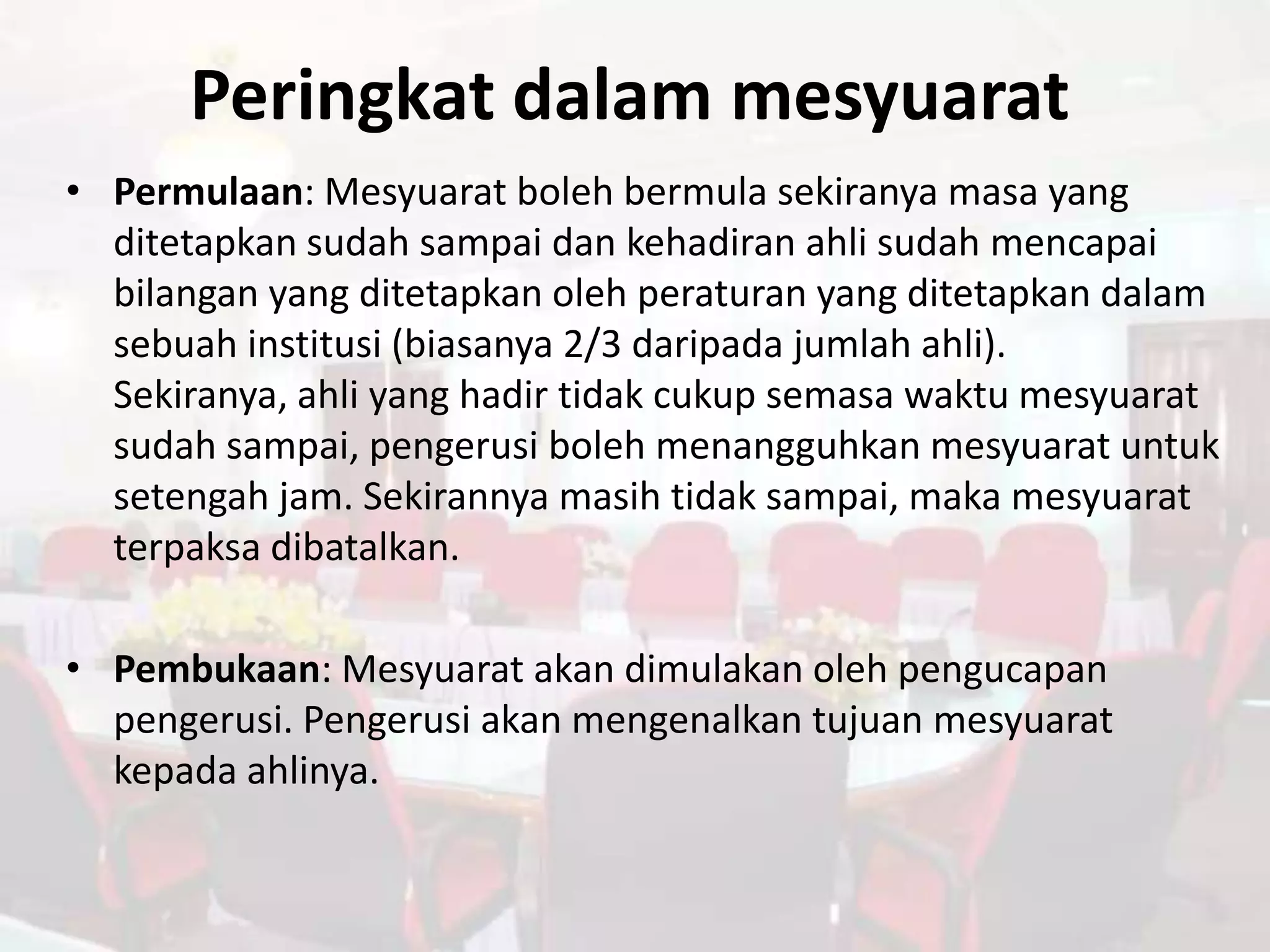 Peringkat dalam mesyuarat
• Permulaan: Mesyuarat boleh bermula sekiranya masa yang
  ditetapkan sudah sampai dan kehadiran ahli sudah mencapai
  bilangan yang ditetapkan oleh peraturan yang ditetapkan dalam
  sebuah institusi (biasanya 2/3 daripada jumlah ahli).
  Sekiranya, ahli yang hadir tidak cukup semasa waktu mesyuarat
  sudah sampai, pengerusi boleh menangguhkan mesyuarat untuk
  setengah jam. Sekirannya masih tidak sampai, maka mesyuarat
  terpaksa dibatalkan.

• Pembukaan: Mesyuarat akan dimulakan oleh pengucapan
  pengerusi. Pengerusi akan mengenalkan tujuan mesyuarat
  kepada ahlinya.
 