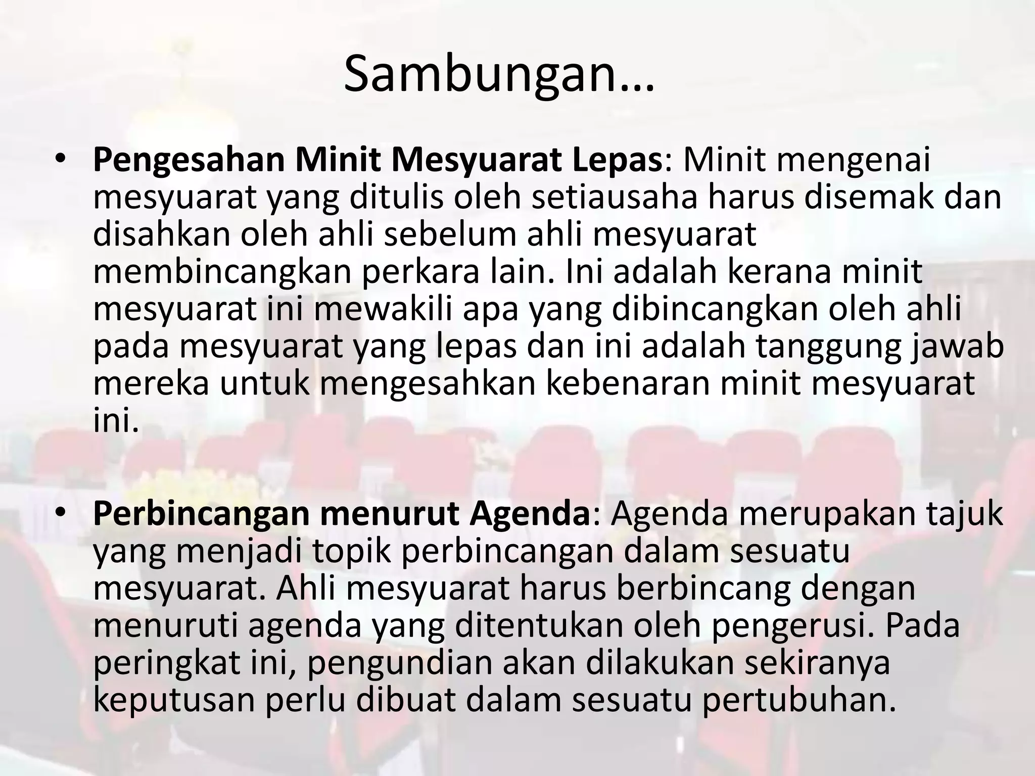 Sambungan…
• Pengesahan Minit Mesyuarat Lepas: Minit mengenai
  mesyuarat yang ditulis oleh setiausaha harus disemak dan
  disahkan oleh ahli sebelum ahli mesyuarat
  membincangkan perkara lain. Ini adalah kerana minit
  mesyuarat ini mewakili apa yang dibincangkan oleh ahli
  pada mesyuarat yang lepas dan ini adalah tanggung jawab
  mereka untuk mengesahkan kebenaran minit mesyuarat
  ini.

• Perbincangan menurut Agenda: Agenda merupakan tajuk
  yang menjadi topik perbincangan dalam sesuatu
  mesyuarat. Ahli mesyuarat harus berbincang dengan
  menuruti agenda yang ditentukan oleh pengerusi. Pada
  peringkat ini, pengundian akan dilakukan sekiranya
  keputusan perlu dibuat dalam sesuatu pertubuhan.
 