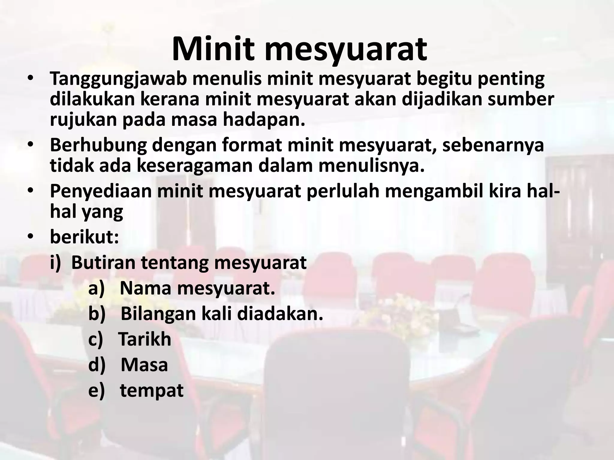 Minit mesyuarat
• Tanggungjawab menulis minit mesyuarat begitu penting
  dilakukan kerana minit mesyuarat akan dijadikan sumber
  rujukan pada masa hadapan.
• Berhubung dengan format minit mesyuarat, sebenarnya
  tidak ada keseragaman dalam menulisnya.
• Penyediaan minit mesyuarat perlulah mengambil kira hal-
  hal yang
• berikut:
  i) Butiran tentang mesyuarat
       a) Nama mesyuarat.
       b) Bilangan kali diadakan.
       c) Tarikh
       d) Masa
       e) tempat
 