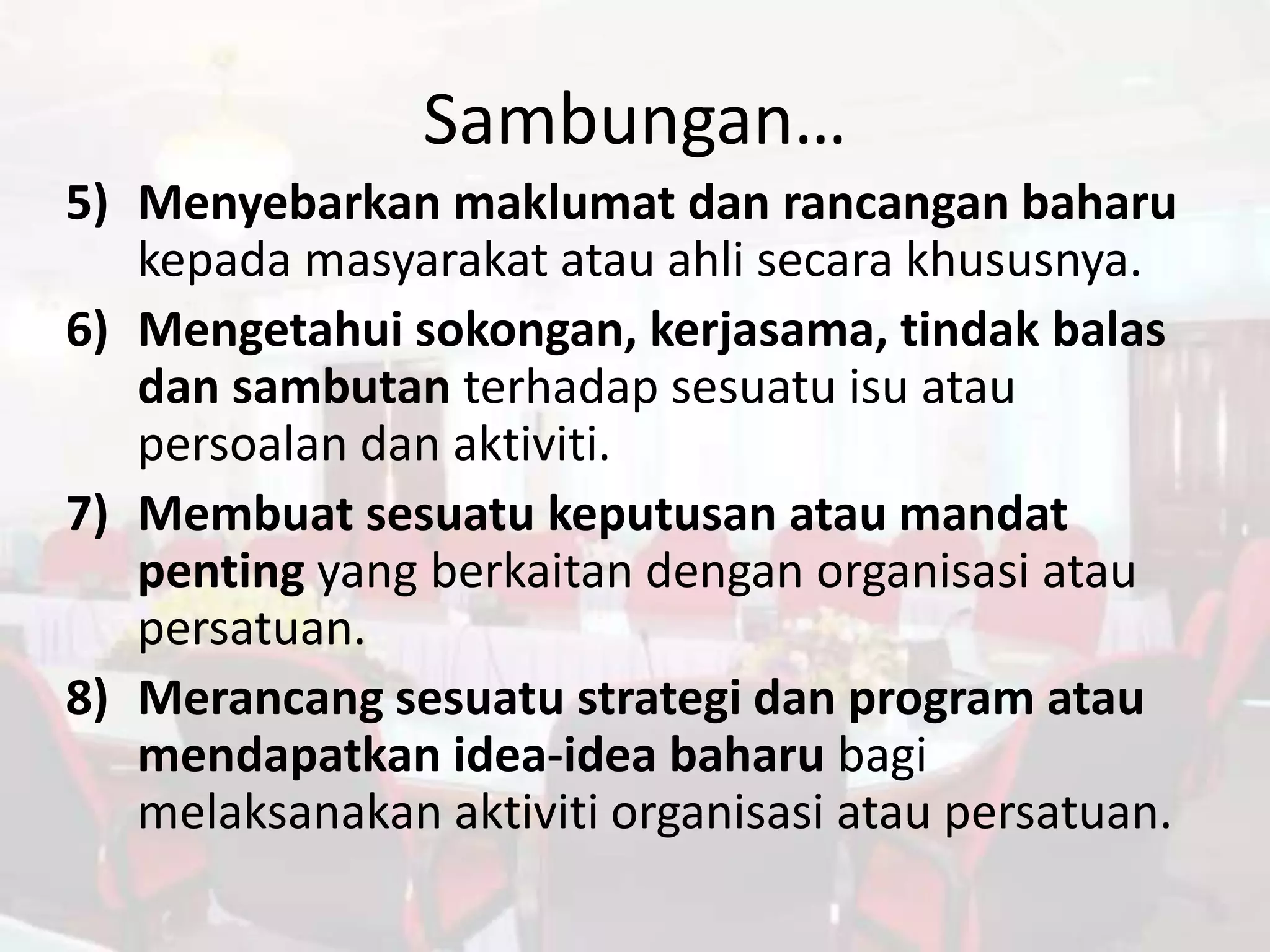 Sambungan…
5) Menyebarkan maklumat dan rancangan baharu
   kepada masyarakat atau ahli secara khususnya.
6) Mengetahui sokongan, kerjasama, tindak balas
   dan sambutan terhadap sesuatu isu atau
   persoalan dan aktiviti.
7) Membuat sesuatu keputusan atau mandat
   penting yang berkaitan dengan organisasi atau
   persatuan.
8) Merancang sesuatu strategi dan program atau
   mendapatkan idea-idea baharu bagi
   melaksanakan aktiviti organisasi atau persatuan.
 