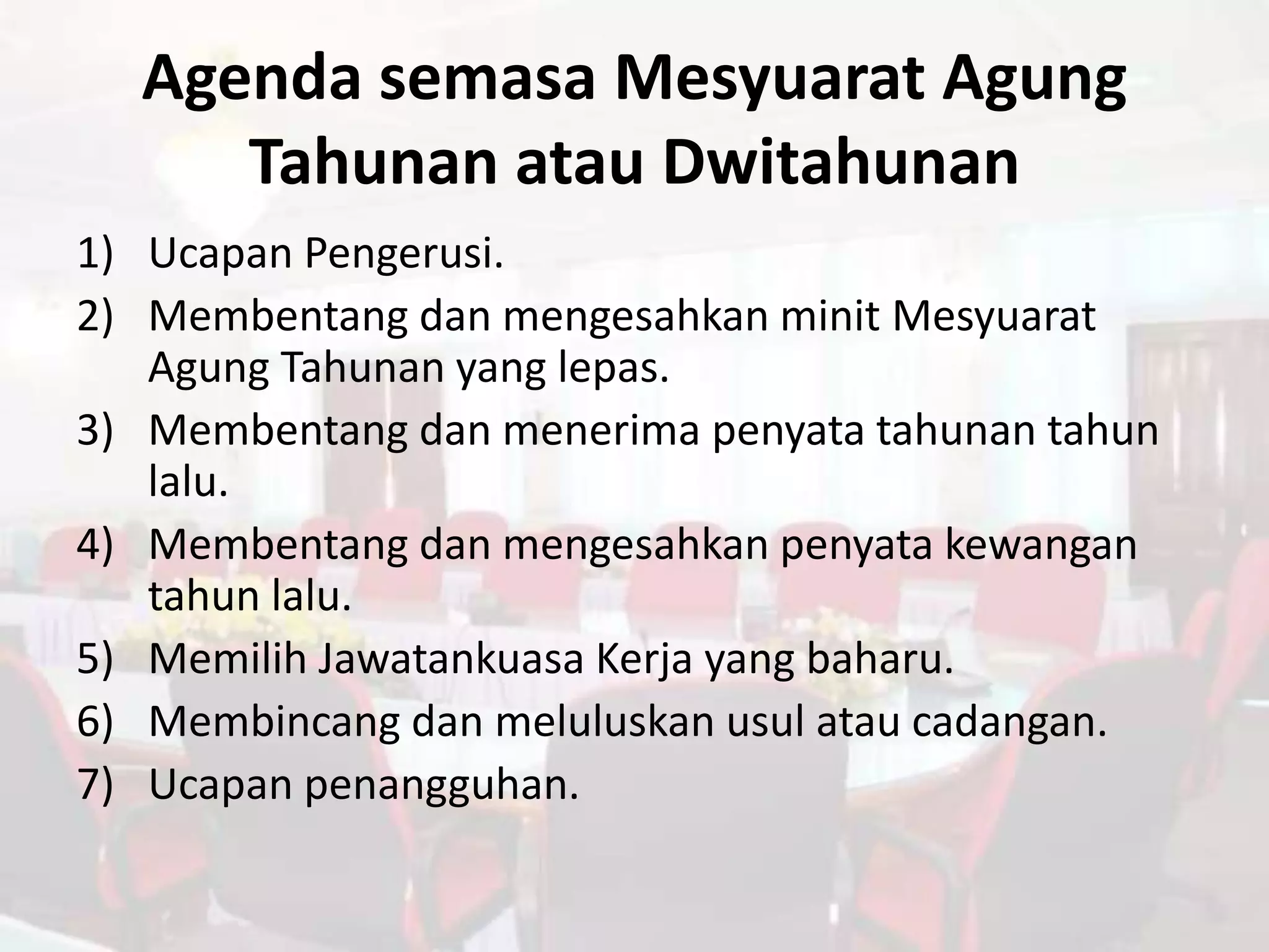 Agenda semasa Mesyuarat Agung
     Tahunan atau Dwitahunan
1) Ucapan Pengerusi.
2) Membentang dan mengesahkan minit Mesyuarat
   Agung Tahunan yang lepas.
3) Membentang dan menerima penyata tahunan tahun
   lalu.
4) Membentang dan mengesahkan penyata kewangan
   tahun lalu.
5) Memilih Jawatankuasa Kerja yang baharu.
6) Membincang dan meluluskan usul atau cadangan.
7) Ucapan penangguhan.
 