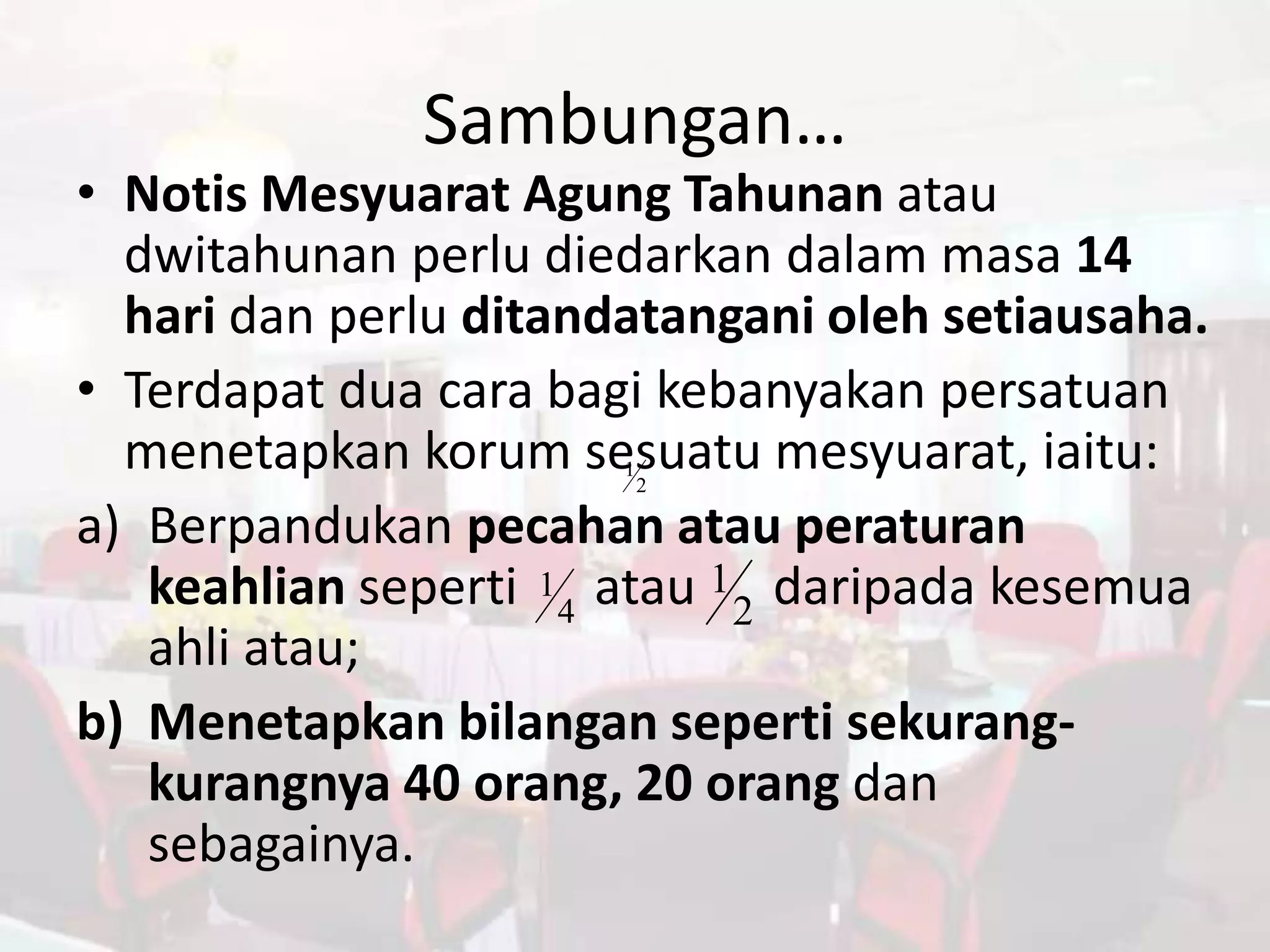 Sambungan…
• Notis Mesyuarat Agung Tahunan atau
  dwitahunan perlu diedarkan dalam masa 14
  hari dan perlu ditandatangani oleh setiausaha.
• Terdapat dua cara bagi kebanyakan persatuan
  menetapkan korum sesuatu mesyuarat, iaitu:
                       1
                           2

a) Berpandukan pecahan atau peraturan
   keahlian seperti 1 4 atau 1 2 daripada kesemua
   ahli atau;
b) Menetapkan bilangan seperti sekurang-
   kurangnya 40 orang, 20 orang dan
   sebagainya.
 