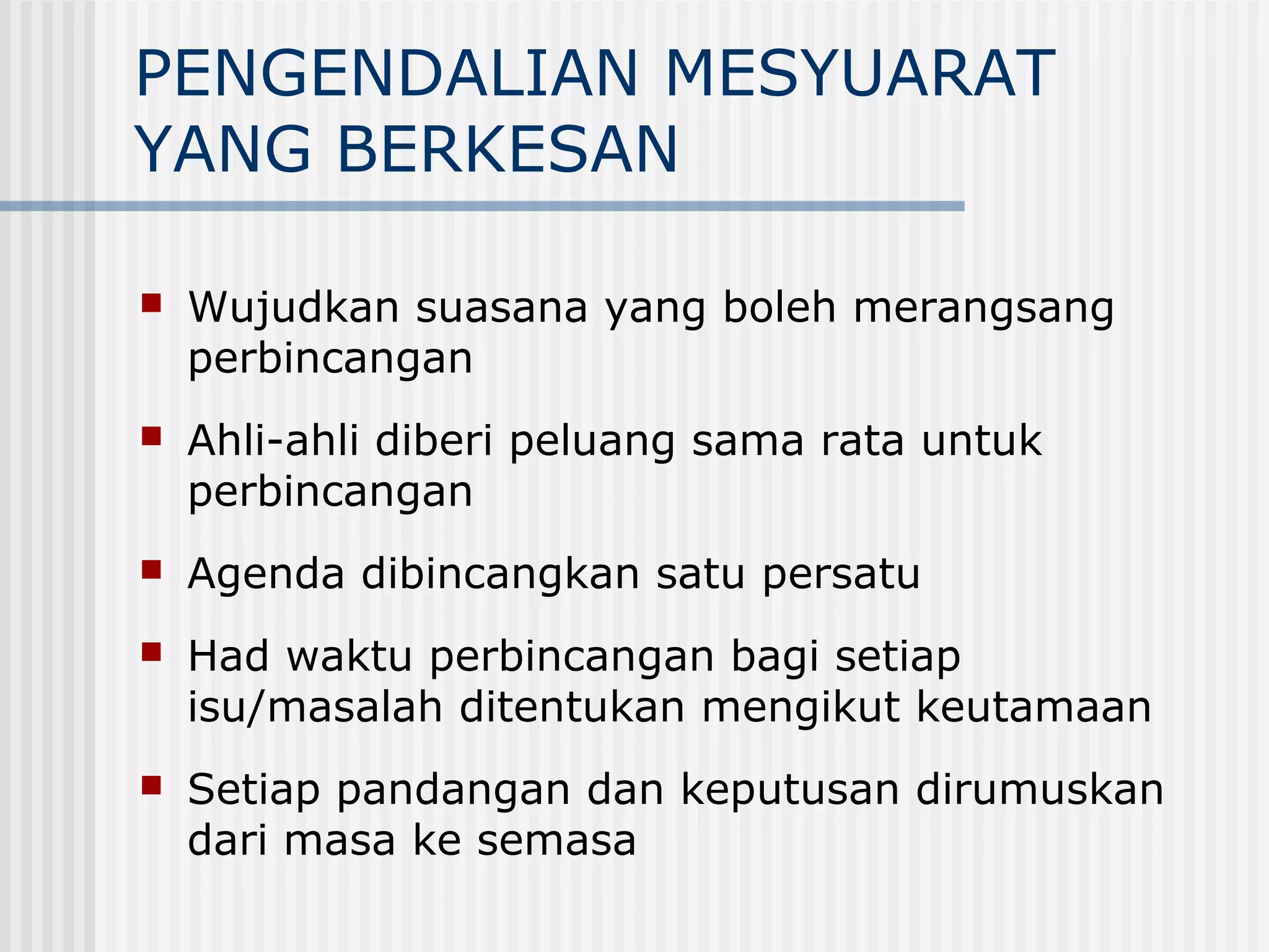 PENGENDALIAN MESYUARAT
YANG BERKESAN

   Wujudkan suasana yang boleh merangsang
    perbincangan
   Ahli-ahli diberi peluang sama rata untuk
    perbincangan
   Agenda dibincangkan satu persatu
   Had waktu perbincangan bagi setiap
    isu/masalah ditentukan mengikut keutamaan
   Setiap pandangan dan keputusan dirumuskan
    dari masa ke semasa
 