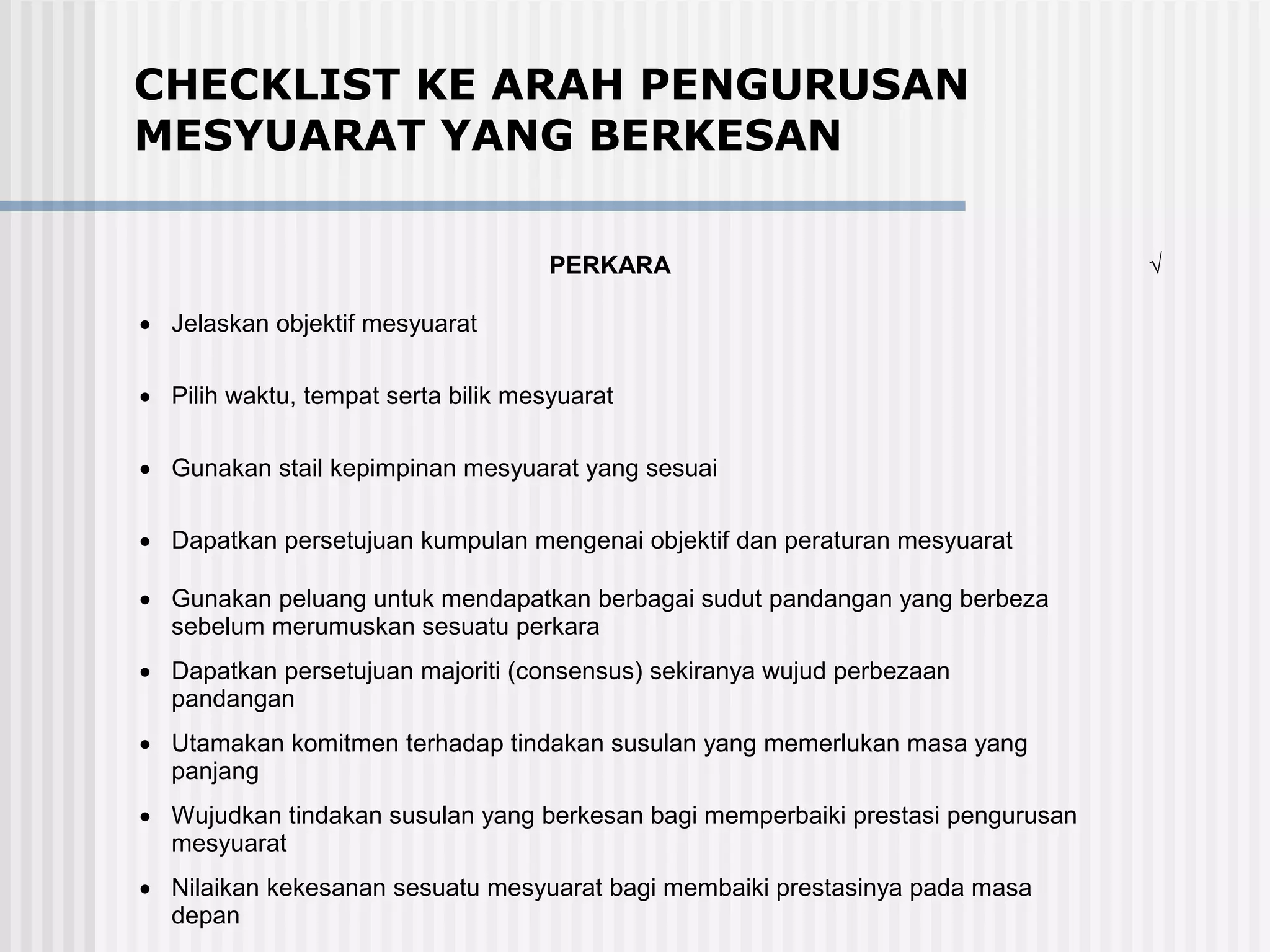 CHECKLIST KE ARAH PENGURUSAN
MESYUARAT YANG BERKESAN

                                     PERKARA                                     √

• Jelaskan objektif mesyuarat

• Pilih waktu, tempat serta bilik mesyuarat

• Gunakan stail kepimpinan mesyuarat yang sesuai

• Dapatkan persetujuan kumpulan mengenai objektif dan peraturan mesyuarat

• Gunakan peluang untuk mendapatkan berbagai sudut pandangan yang berbeza
  sebelum merumuskan sesuatu perkara
• Dapatkan persetujuan majoriti (consensus) sekiranya wujud perbezaan
  pandangan
• Utamakan komitmen terhadap tindakan susulan yang memerlukan masa yang
  panjang
• Wujudkan tindakan susulan yang berkesan bagi memperbaiki prestasi pengurusan
  mesyuarat
• Nilaikan kekesanan sesuatu mesyuarat bagi membaiki prestasinya pada masa
  depan
 