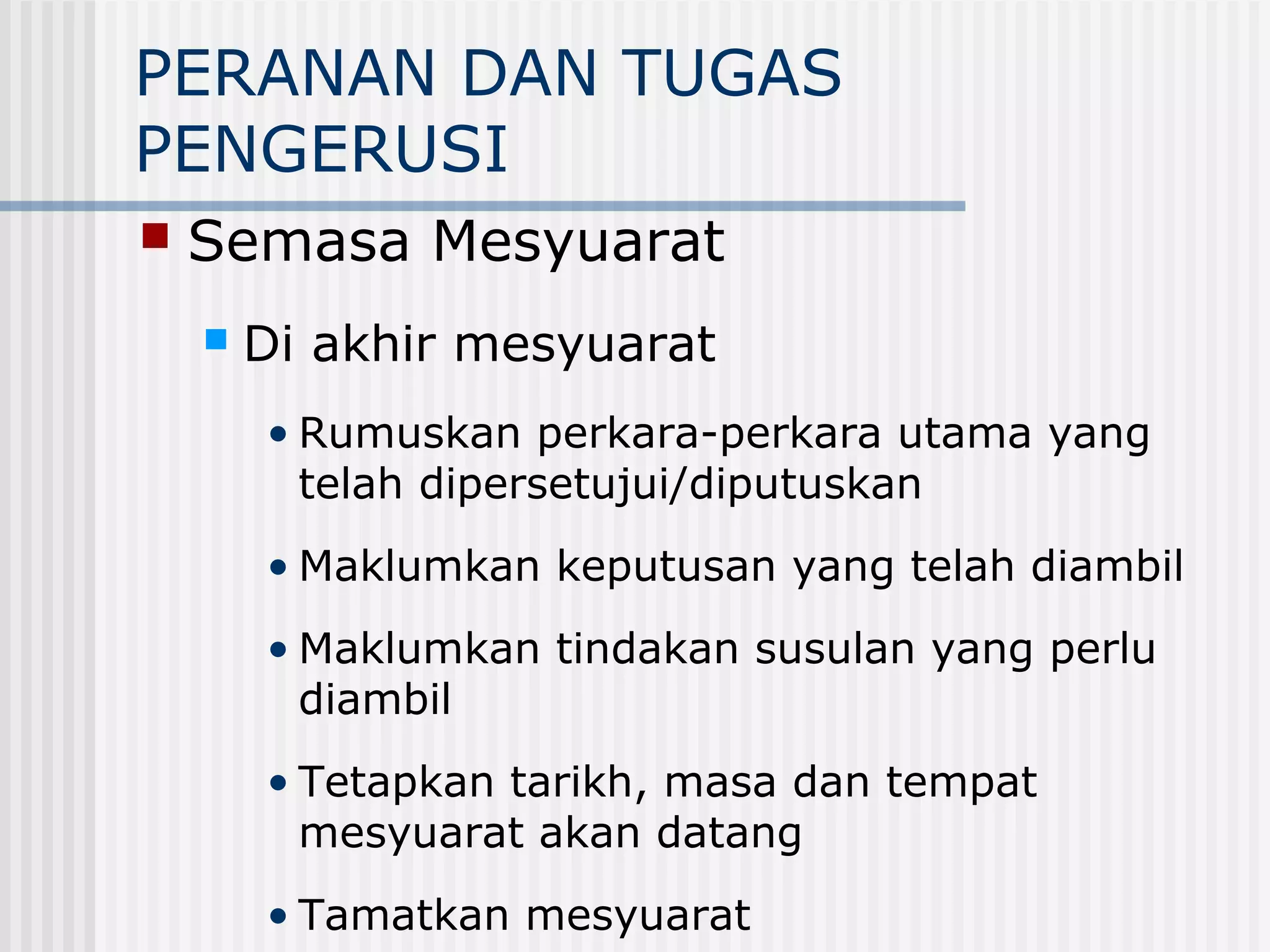 PERANAN DAN TUGAS
PENGERUSI
   Semasa Mesyuarat
       Di akhir mesyuarat
        • Rumuskan perkara-perkara utama yang
          telah dipersetujui/diputuskan
        • Maklumkan keputusan yang telah diambil
        • Maklumkan tindakan susulan yang perlu
          diambil
        • Tetapkan tarikh, masa dan tempat
          mesyuarat akan datang
        • Tamatkan mesyuarat
 