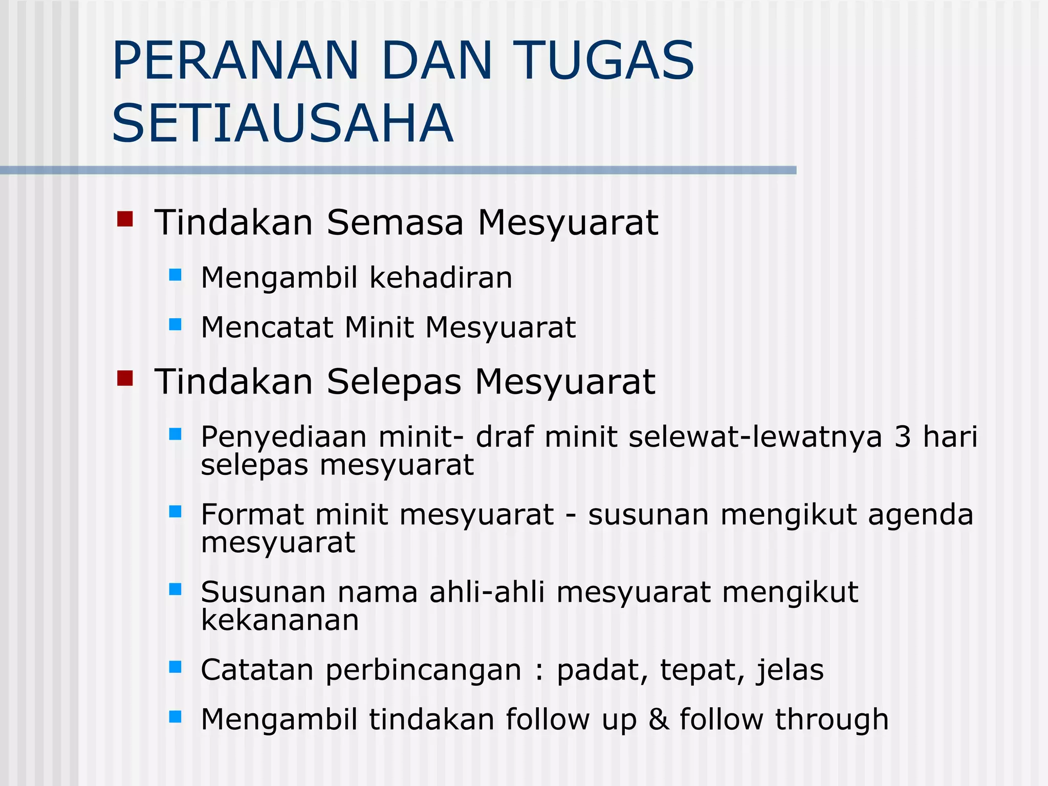 PERANAN DAN TUGAS
SETIAUSAHA
   Tindakan Semasa Mesyuarat
       Mengambil kehadiran
       Mencatat Minit Mesyuarat
   Tindakan Selepas Mesyuarat
       Penyediaan minit- draf minit selewat-lewatnya 3 hari
        selepas mesyuarat
       Format minit mesyuarat - susunan mengikut agenda
        mesyuarat
       Susunan nama ahli-ahli mesyuarat mengikut
        kekananan
       Catatan perbincangan : padat, tepat, jelas
       Mengambil tindakan follow up & follow through
 
