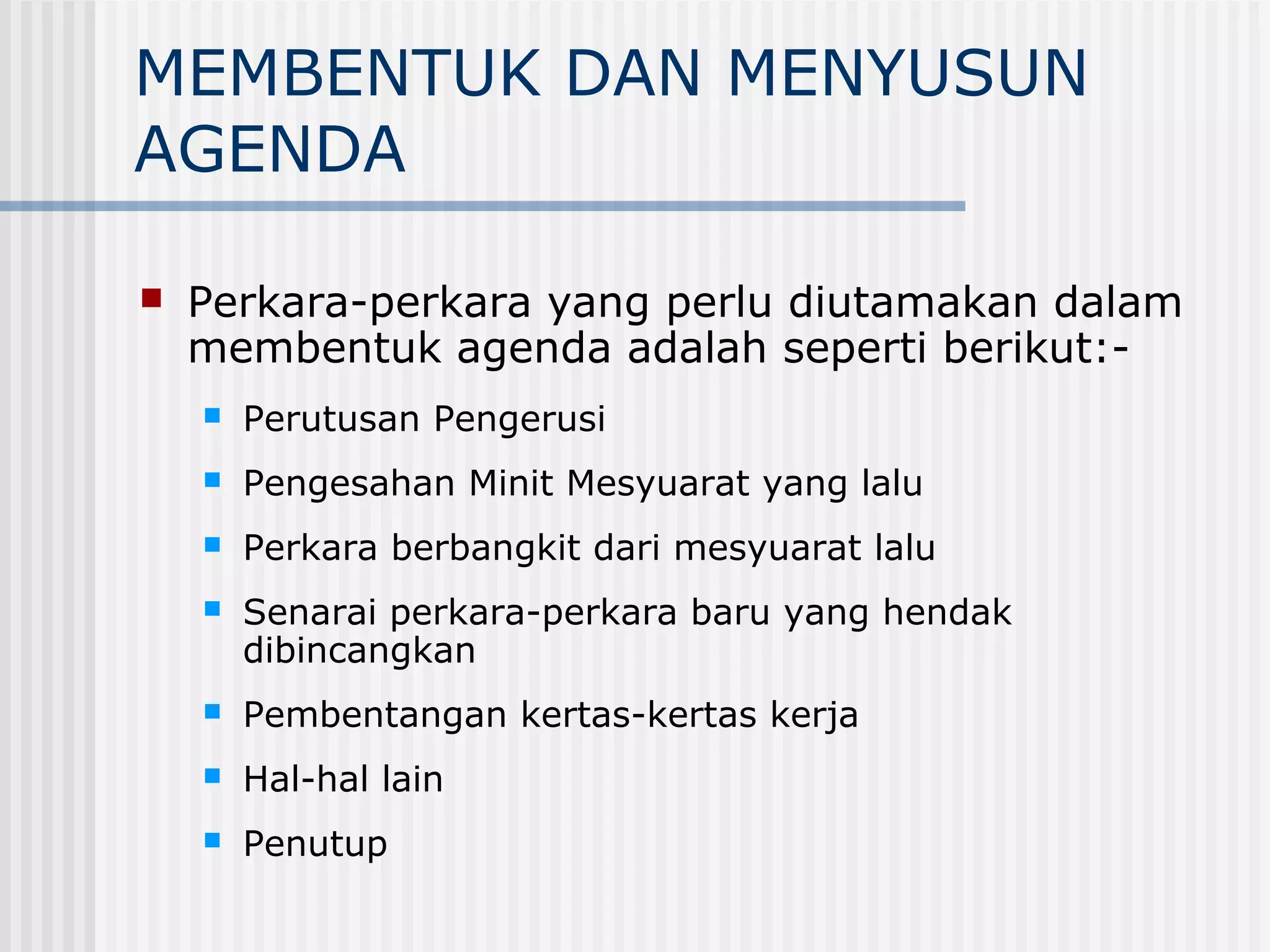 MEMBENTUK DAN MENYUSUN
AGENDA

   Perkara-perkara yang perlu diutamakan dalam
    membentuk agenda adalah seperti berikut:-
       Perutusan Pengerusi
       Pengesahan Minit Mesyuarat yang lalu
       Perkara berbangkit dari mesyuarat lalu
       Senarai perkara-perkara baru yang hendak
        dibincangkan
       Pembentangan kertas-kertas kerja
       Hal-hal lain
       Penutup
 