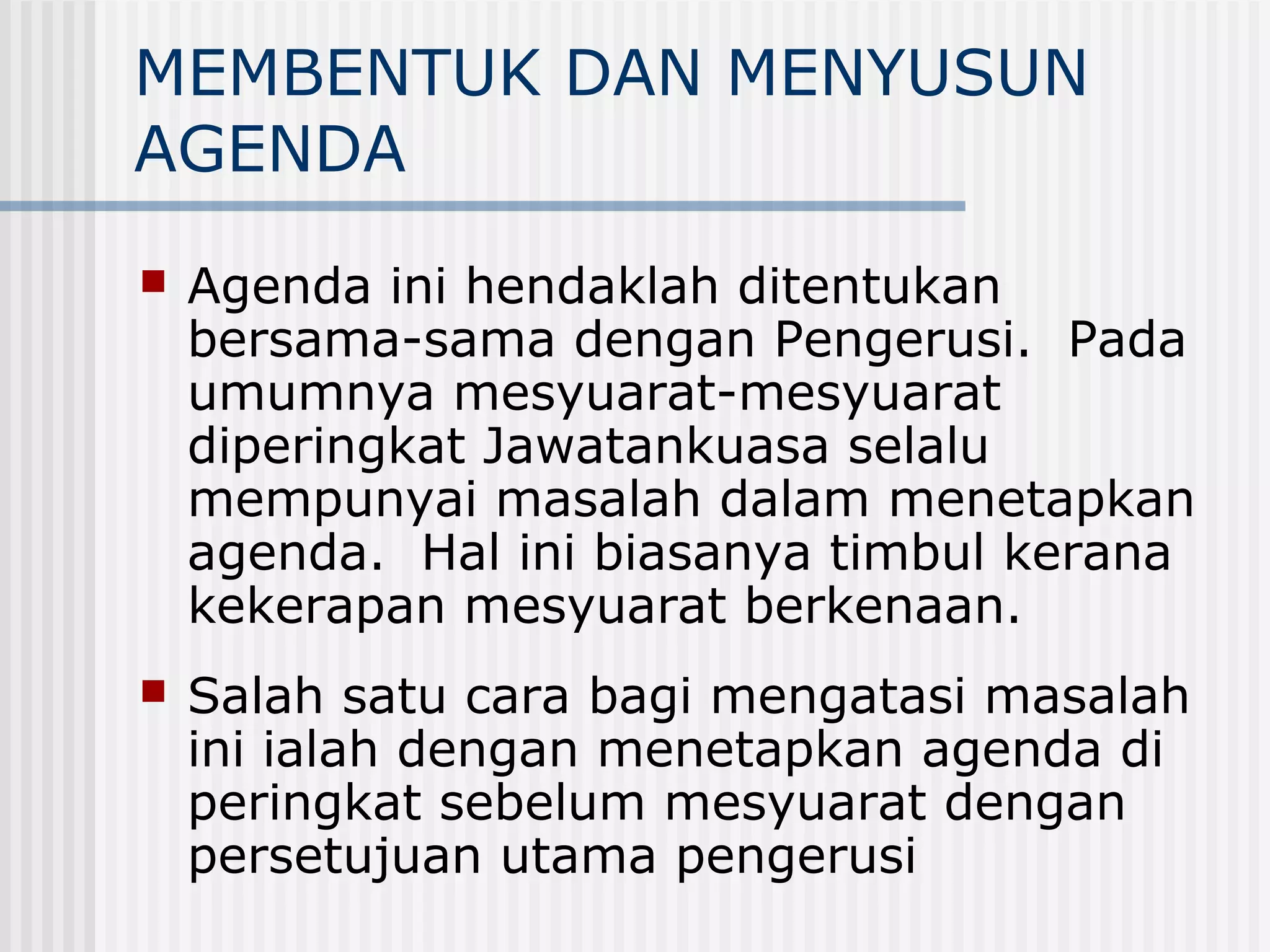 MEMBENTUK DAN MENYUSUN
AGENDA
   Agenda ini hendaklah ditentukan
    bersama-sama dengan Pengerusi. Pada
    umumnya mesyuarat-mesyuarat
    diperingkat Jawatankuasa selalu
    mempunyai masalah dalam menetapkan
    agenda. Hal ini biasanya timbul kerana
    kekerapan mesyuarat berkenaan.
   Salah satu cara bagi mengatasi masalah
    ini ialah dengan menetapkan agenda di
    peringkat sebelum mesyuarat dengan
    persetujuan utama pengerusi
 