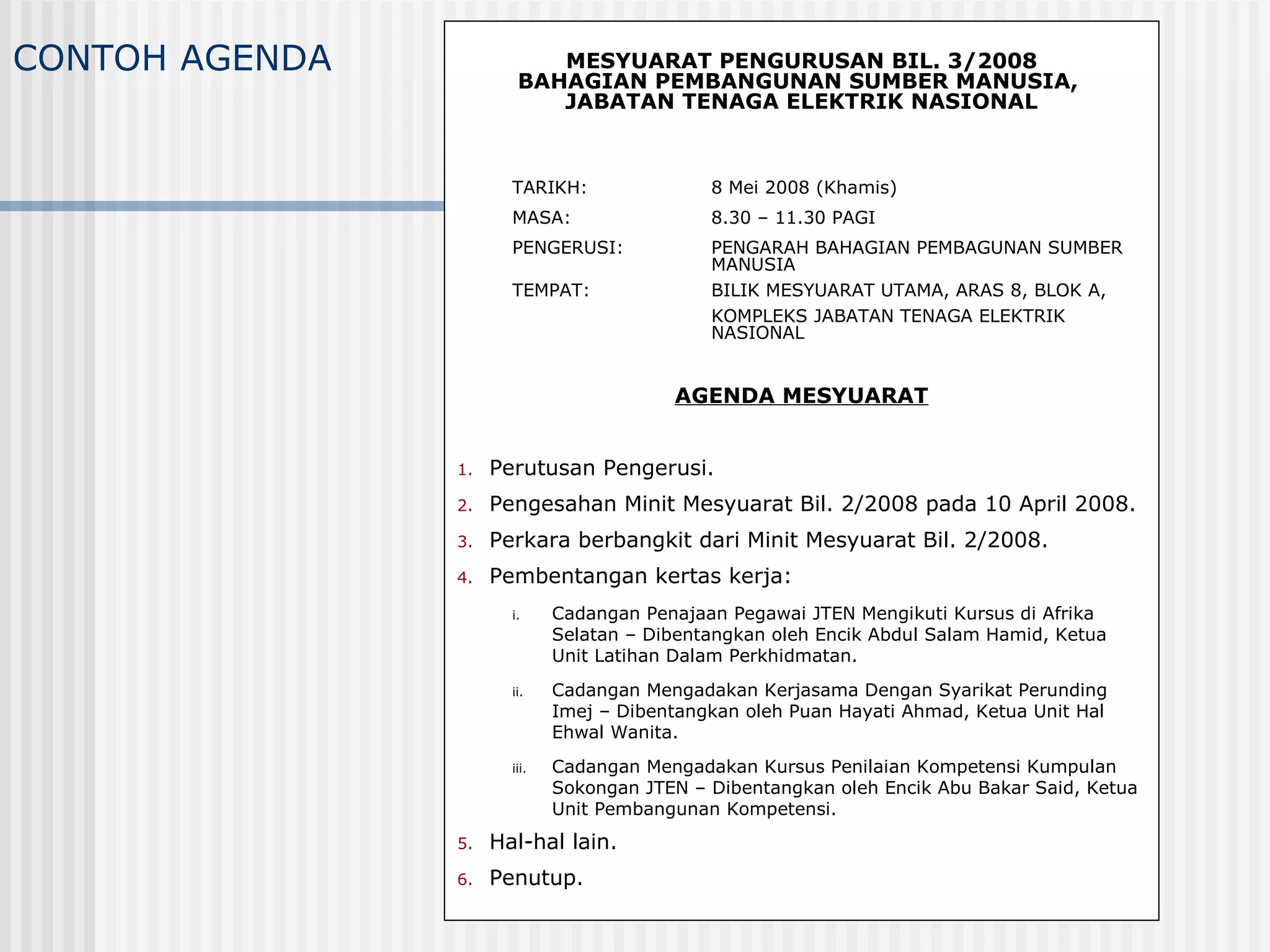 CONTOH AGENDA              MESYUARAT PENGURUSAN BIL. 3/2008
                        BAHAGIAN PEMBANGUNAN SUMBER MANUSIA,
                           JABATAN TENAGA ELEKTRIK NASIONAL



                       TARIKH:                8 Mei 2008 (Khamis)
                       MASA:                  8.30 – 11.30 PAGI
                       PENGERUSI:             PENGARAH BAHAGIAN PEMBAGUNAN SUMBER
                                              MANUSIA
                       TEMPAT:                BILIK MESYUARAT UTAMA, ARAS 8, BLOK A,
                                              KOMPLEKS JABATAN TENAGA ELEKTRIK
                                              NASIONAL


                                          AGENDA MESYUARAT


                1.   Perutusan Pengerusi.
                2.   Pengesahan Minit Mesyuarat Bil. 2/2008 pada 10 April 2008.
                3.   Perkara berbangkit dari Minit Mesyuarat Bil. 2/2008.
                4.   Pembentangan kertas kerja:
                       i.     Cadangan Penajaan Pegawai JTEN Mengikuti Kursus di Afrika
                              Selatan – Dibentangkan oleh Encik Abdul Salam Hamid, Ketua
                              Unit Latihan Dalam Perkhidmatan.
                       ii.    Cadangan Mengadakan Kerjasama Dengan Syarikat Perunding
                              Imej – Dibentangkan oleh Puan Hayati Ahmad, Ketua Unit Hal
                              Ehwal Wanita.
                       iii.   Cadangan Mengadakan Kursus Penilaian Kompetensi Kumpulan
                              Sokongan JTEN – Dibentangkan oleh Encik Abu Bakar Said, Ketua
                              Unit Pembangunan Kompetensi.
                5.   Hal-hal lain.
                6.   Penutup.
 
