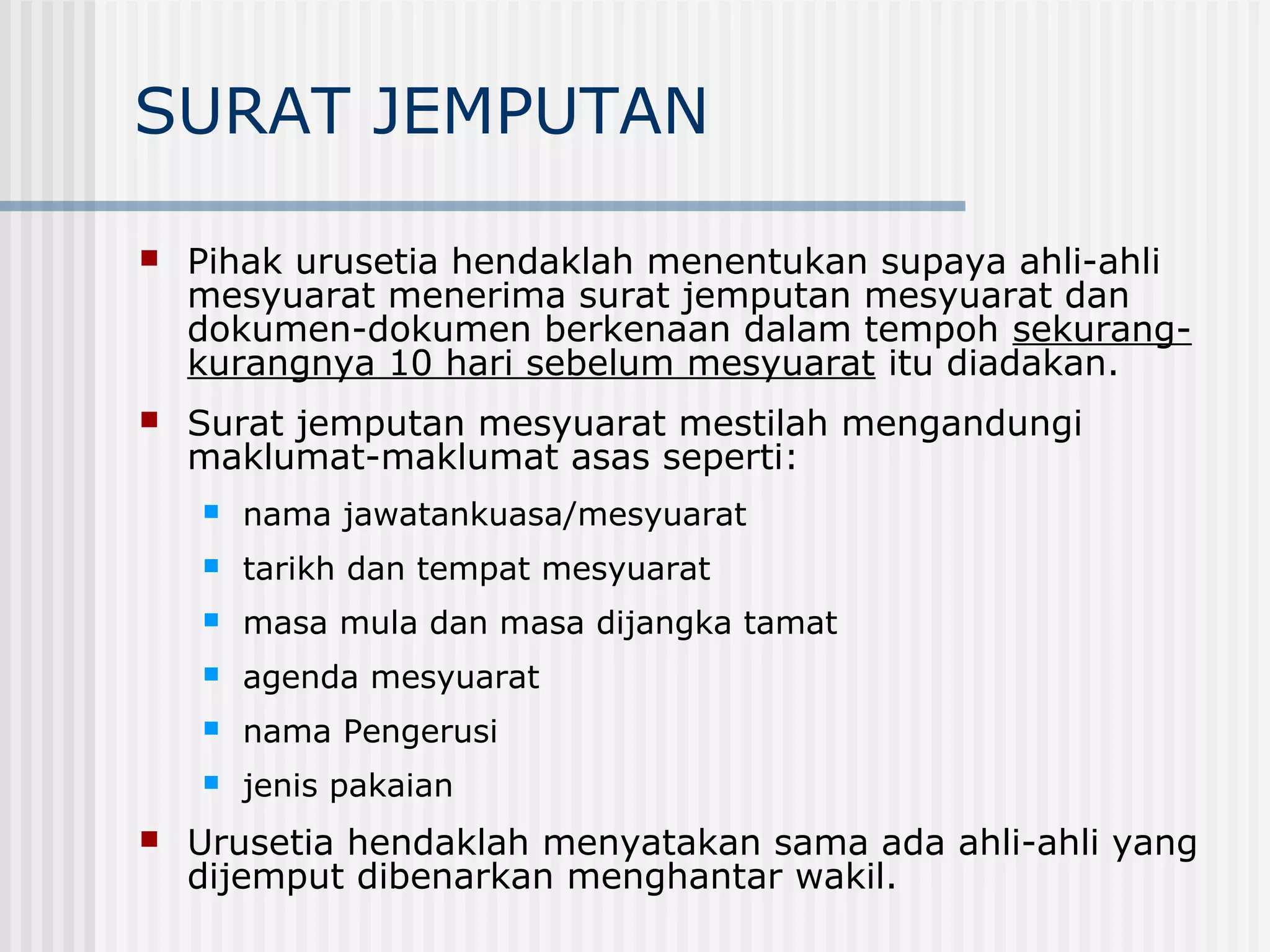 SURAT JEMPUTAN

   Pihak urusetia hendaklah menentukan supaya ahli-ahli
    mesyuarat menerima surat jemputan mesyuarat dan
    dokumen-dokumen berkenaan dalam tempoh sekurang-
    kurangnya 10 hari sebelum mesyuarat itu diadakan.
   Surat jemputan mesyuarat mestilah mengandungi
    maklumat-maklumat asas seperti:
       nama jawatankuasa/mesyuarat
       tarikh dan tempat mesyuarat
       masa mula dan masa dijangka tamat
       agenda mesyuarat
       nama Pengerusi
       jenis pakaian
   Urusetia hendaklah menyatakan sama ada ahli-ahli yang
    dijemput dibenarkan menghantar wakil.
 