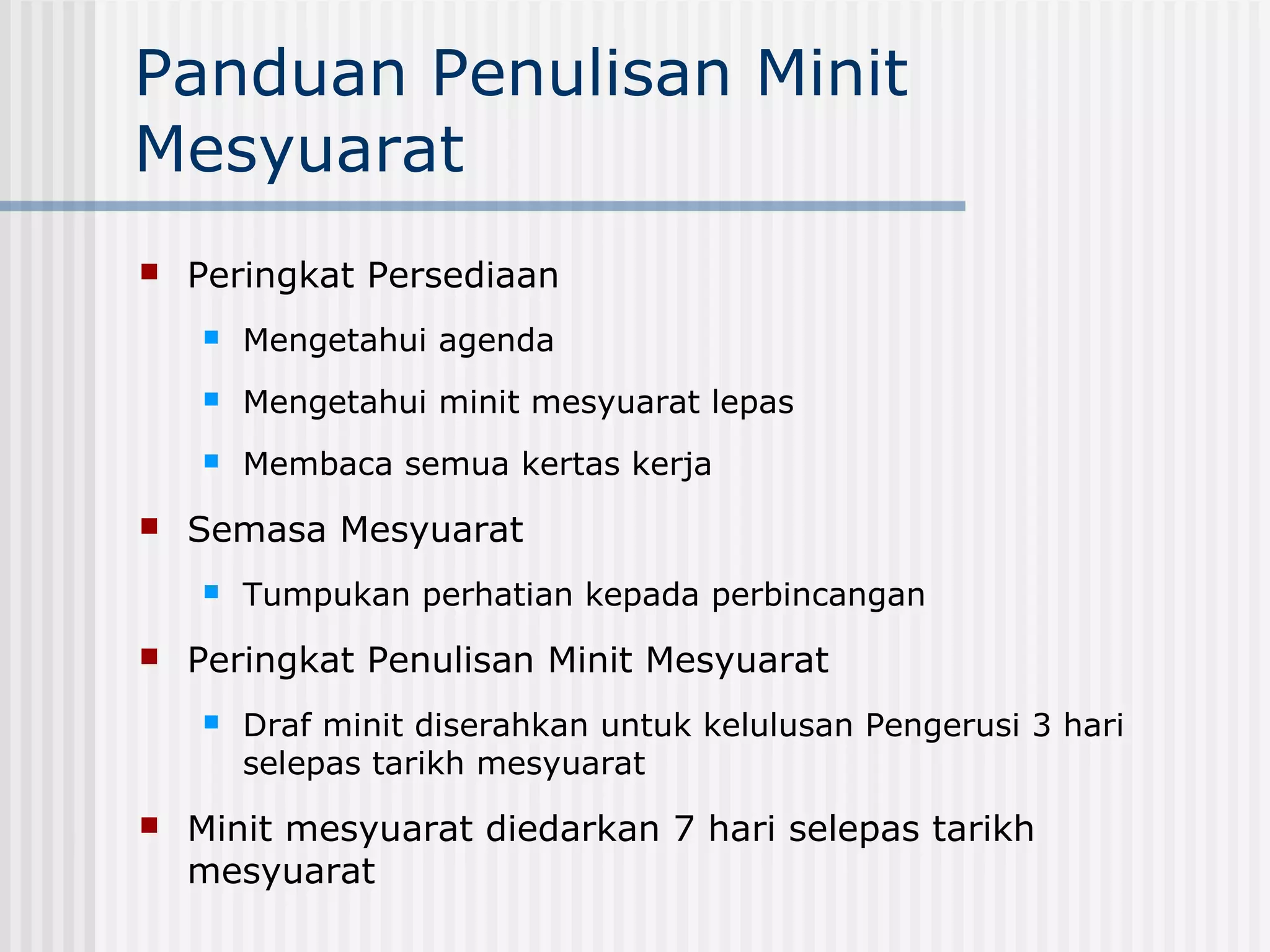 Panduan Penulisan Minit
Mesyuarat
   Peringkat Persediaan
       Mengetahui agenda
       Mengetahui minit mesyuarat lepas
       Membaca semua kertas kerja
   Semasa Mesyuarat
       Tumpukan perhatian kepada perbincangan
   Peringkat Penulisan Minit Mesyuarat
       Draf minit diserahkan untuk kelulusan Pengerusi 3 hari
        selepas tarikh mesyuarat
   Minit mesyuarat diedarkan 7 hari selepas tarikh
    mesyuarat
 