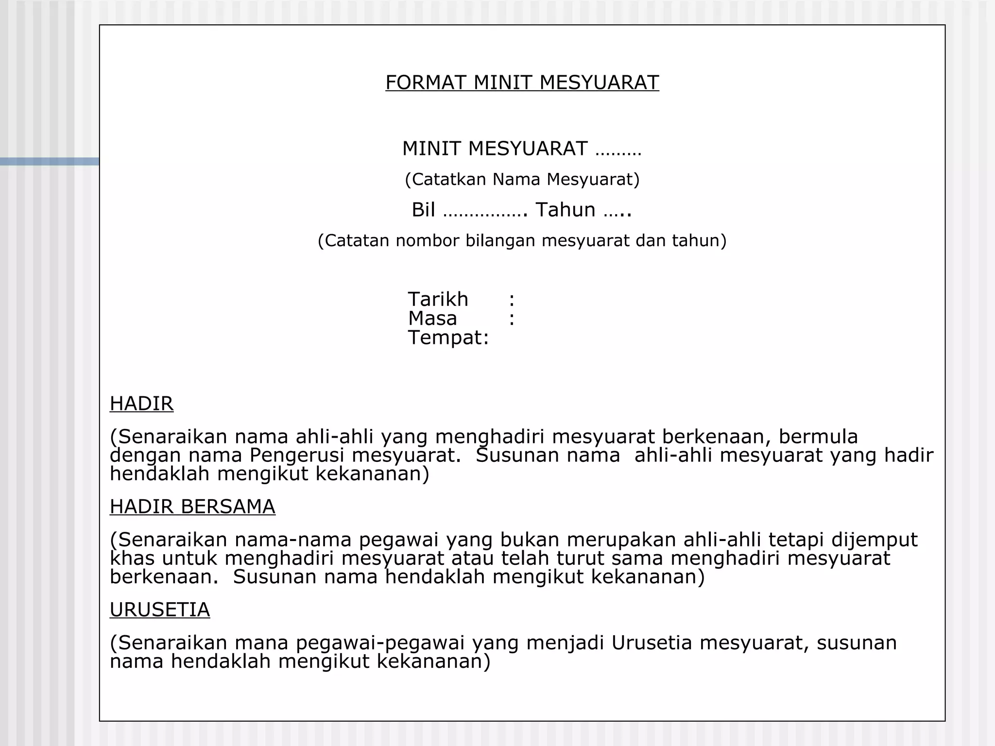 FORMAT MINIT MESYUARAT


                            MINIT MESYUARAT ………
                            (Catatkan Nama Mesyuarat)
                             Bil ……………. Tahun …..
                   (Catatan nombor bilangan mesyuarat dan tahun)


                            Tarikh  :
                            Masa    :
                            Tempat:


HADIR
(Senaraikan nama ahli-ahli yang menghadiri mesyuarat berkenaan, bermula
dengan nama Pengerusi mesyuarat. Susunan nama ahli-ahli mesyuarat yang hadir
hendaklah mengikut kekananan)
HADIR BERSAMA
(Senaraikan nama-nama pegawai yang bukan merupakan ahli-ahli tetapi dijemput
khas untuk menghadiri mesyuarat atau telah turut sama menghadiri mesyuarat
berkenaan. Susunan nama hendaklah mengikut kekananan)
URUSETIA
(Senaraikan mana pegawai-pegawai yang menjadi Urusetia mesyuarat, susunan
nama hendaklah mengikut kekananan)
 