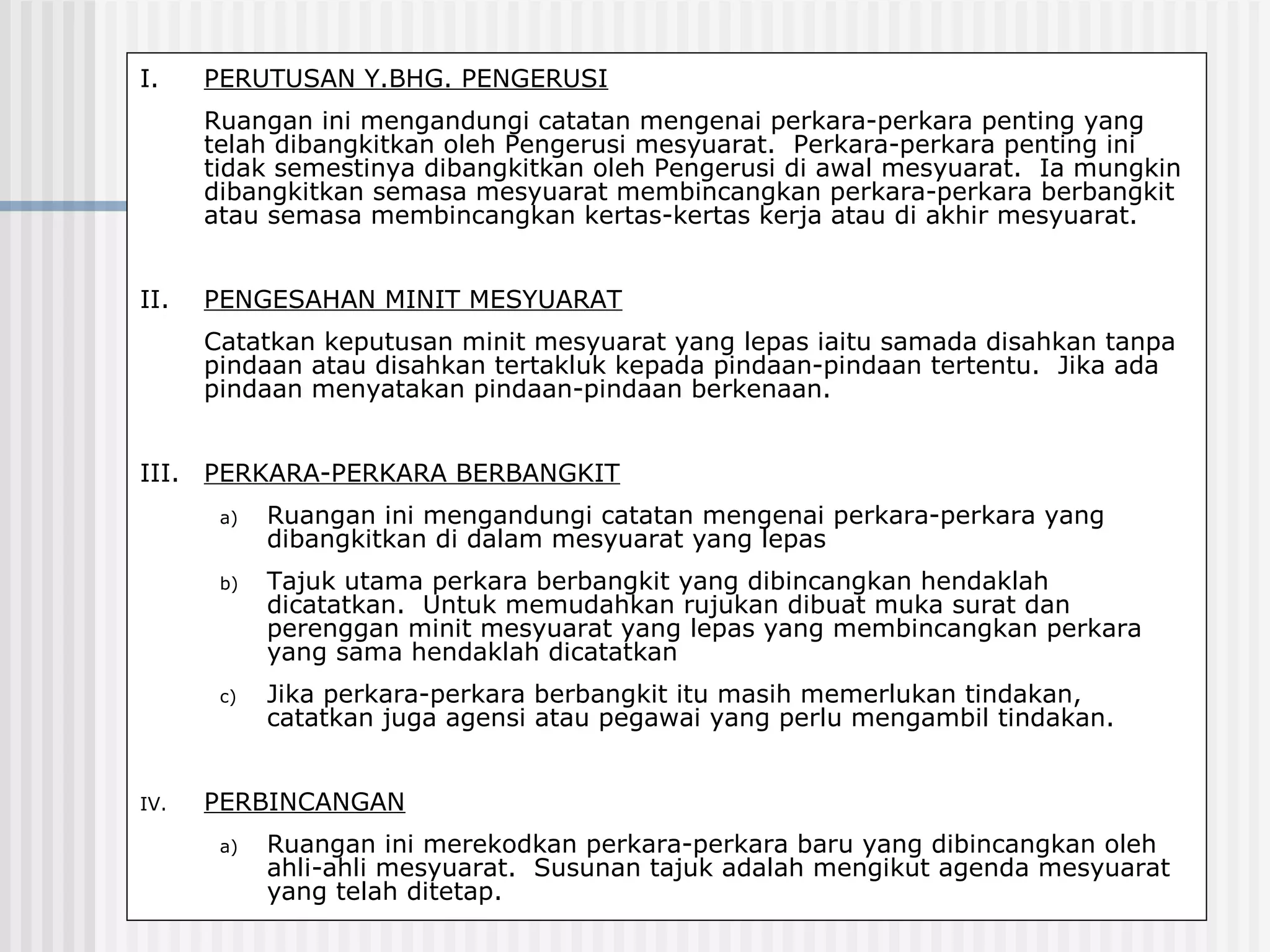 I.    PERUTUSAN Y.BHG. PENGERUSI
      Ruangan ini mengandungi catatan mengenai perkara-perkara penting yang
      telah dibangkitkan oleh Pengerusi mesyuarat. Perkara-perkara penting ini
      tidak semestinya dibangkitkan oleh Pengerusi di awal mesyuarat. Ia mungkin
      dibangkitkan semasa mesyuarat membincangkan perkara-perkara berbangkit
      atau semasa membincangkan kertas-kertas kerja atau di akhir mesyuarat.


II.   PENGESAHAN MINIT MESYUARAT
      Catatkan keputusan minit mesyuarat yang lepas iaitu samada disahkan tanpa
      pindaan atau disahkan tertakluk kepada pindaan-pindaan tertentu. Jika ada
      pindaan menyatakan pindaan-pindaan berkenaan.


III. PERKARA-PERKARA BERBANGKIT
       a)   Ruangan ini mengandungi catatan mengenai perkara-perkara yang
            dibangkitkan di dalam mesyuarat yang lepas
       b)   Tajuk utama perkara berbangkit yang dibincangkan hendaklah
            dicatatkan. Untuk memudahkan rujukan dibuat muka surat dan
            perenggan minit mesyuarat yang lepas yang membincangkan perkara
            yang sama hendaklah dicatatkan
       c)   Jika perkara-perkara berbangkit itu masih memerlukan tindakan,
            catatkan juga agensi atau pegawai yang perlu mengambil tindakan.


IV.   PERBINCANGAN
       a)   Ruangan ini merekodkan perkara-perkara baru yang dibincangkan oleh
            ahli-ahli mesyuarat. Susunan tajuk adalah mengikut agenda mesyuarat
            yang telah ditetap.
 