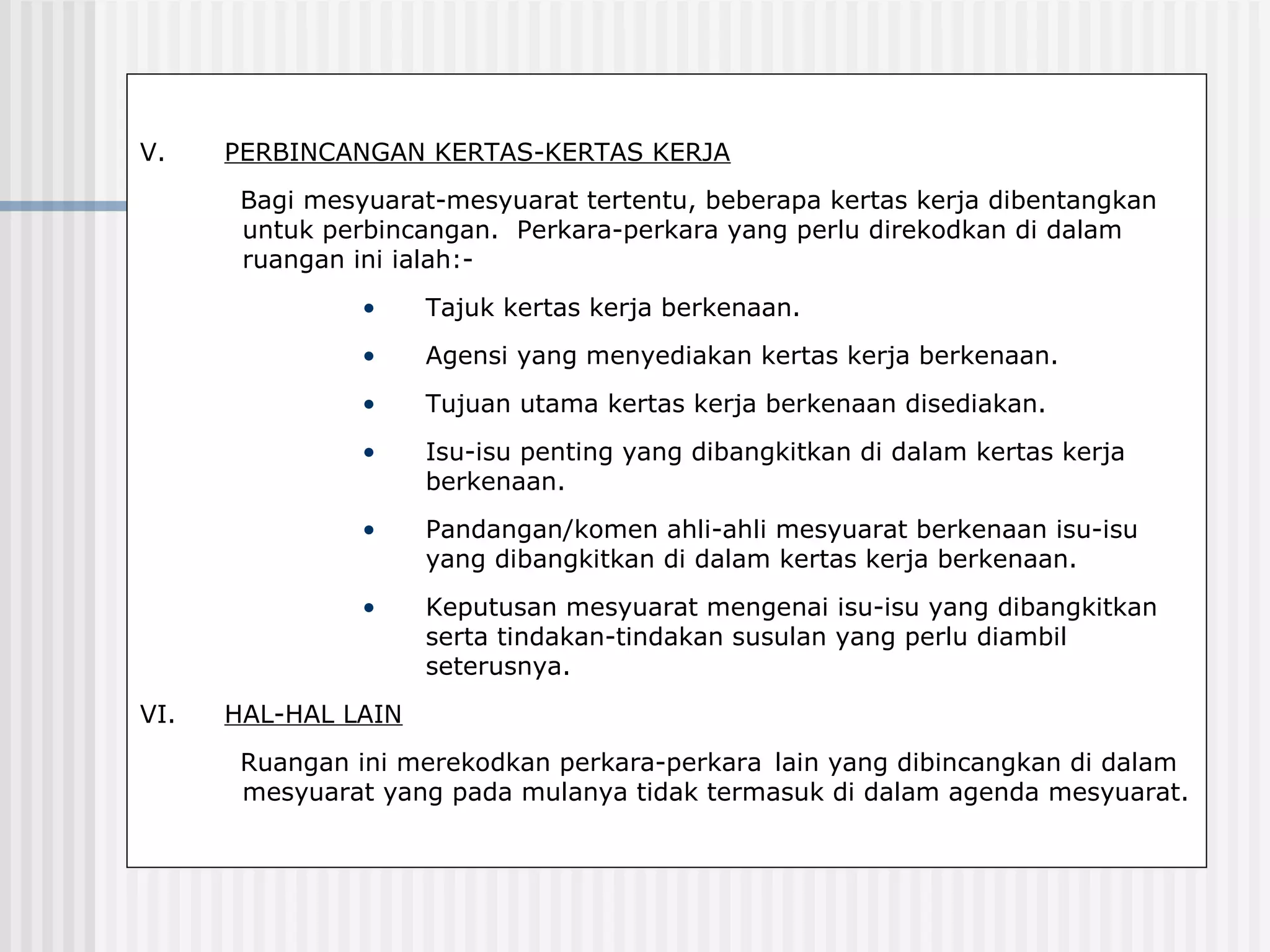 V.    PERBINCANGAN KERTAS-KERTAS KERJA
       Bagi mesyuarat-mesyuarat tertentu, beberapa kertas kerja dibentangkan
       untuk perbincangan. Perkara-perkara yang perlu direkodkan di dalam
       ruangan ini ialah:-
                •    Tajuk kertas kerja berkenaan.
                •    Agensi yang menyediakan kertas kerja berkenaan.
                •    Tujuan utama kertas kerja berkenaan disediakan.
                •    Isu-isu penting yang dibangkitkan di dalam kertas kerja
                     berkenaan.
                •    Pandangan/komen ahli-ahli mesyuarat berkenaan isu-isu
                     yang dibangkitkan di dalam kertas kerja berkenaan.
                •    Keputusan mesyuarat mengenai isu-isu yang dibangkitkan
                     serta tindakan-tindakan susulan yang perlu diambil
                     seterusnya.
VI.   HAL-HAL LAIN
       Ruangan ini merekodkan perkara-perkara lain yang dibincangkan di dalam
       mesyuarat yang pada mulanya tidak termasuk di dalam agenda mesyuarat.
 