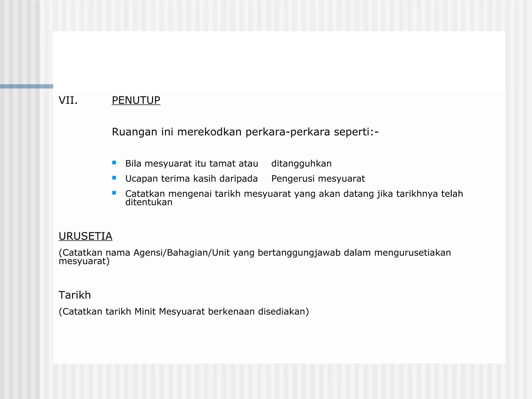 VII.       PENUTUP


           Ruangan ini merekodkan perkara-perkara seperti:-

              Bila mesyuarat itu tamat atau   ditangguhkan
              Ucapan terima kasih daripada    Pengerusi mesyuarat
              Catatkan mengenai tarikh mesyuarat yang akan datang jika tarikhnya telah
               ditentukan


URUSETIA
(Catatkan nama Agensi/Bahagian/Unit yang bertanggungjawab dalam mengurusetiakan
mesyuarat)


Tarikh
(Catatkan tarikh Minit Mesyuarat berkenaan disediakan)
 
